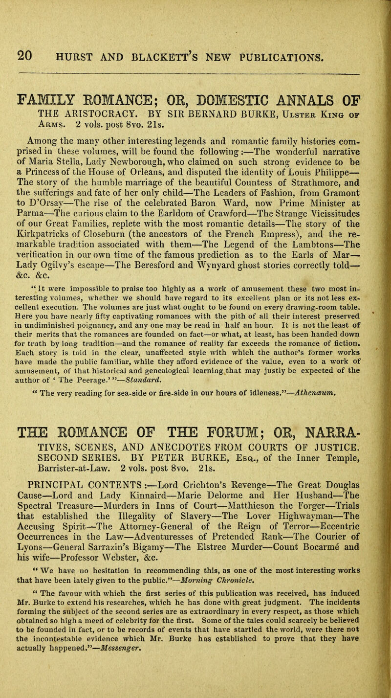 FAMILY ROMANCE; OE, DOMESTIC ANNALS OF THE ARISTOCRACY. BY SIR BERNARD BURKE, Ulster King op Arms. 2 vols, post 8vo. 21s. Among the many other interesting legends and romantic family histories com- prised in these volumes, will be found the following:—The wonderful narrative of Maria Stella, Lady Newborough, who claimed on such strong evidence to be a Princess of the House of Orleans, and disputed the identity of Louis Philippe— The story of the humble marriage of the beautiful Countess of Strathmore, and the sufferings and fate of her only child—The Leaders of Fashion, from Gramont to D'Orsay—The rise of the celebrated Baron Ward, now Prime Minister at Parma—The carious claim to the Earldom of Crawford—The Strange Vicissitudes of our Great Families, replete with the most romantic details—The story of the Kirkpatricks of Closeburn (the ancestors of the French Empress), and the re- markable tradition associated with them—The Legend of the Lambtons—The verification in our own time of the famous prediction as to the Earls of Mar— Lady Ogilvy's escape—The Beresford and Wynyard ghost stories correctly told— &c. &c. It were impossible to praise too highly as a work of amusement these two most in- teresting volumes, whether we should have regard to its excellent plan or its not less ex- cellent execution. The volumes are just what ought to be found on every drawing-room table. Here you have nearly fifty captivating romances with the pith of all their interest preserved in undiminished poignancy, and any one may be read in half an hour. It is not the least of their merits that the romances are founded on fact—or what, at least, has been handed down for truth by long tradition—and the romance of reality far exceeds the romance of fiction. Each story is told in the clear, unaffected style with which the author's former works have made the public familiar, while they afford evidence of the value, even to a work of amusement, of that historical and genealogical learning that may justly be expected of the author of ' The Peerage.' —Standard. The very reading for sea-side or fire-side in our hours of idleness.—Athencnum, THE ROMANCE OF THE FORUM; OE, NARRA- TIVES, SCENES, AND ANECDOTES FROM COURTS OF JUSTICE. SECOND SERIES. BY PETER BURKE, Esq., of the Inner Temple, Barrister-at-Law. 2 vols, post 8vo. 21s. PRINCIPAL CONTENTS -.—Lord Crichton's Revenge—The Great Douglas Cause—Lord and Lady Kinnaird—Marie Delorme and Her Husband—The Spectral Treasure—Murders in Inns of Court—Matthieson the Forger—Trials that established the Illegality of Slavery—The Lover Highwayman—The Accusing Spirit—The Attorney-General of the Reign of Terror—Eccentric Occurrences in the Law—Adventuresses of Pretended Rank—The Courier of Lyons—General Sarrazin's Bigamy—The Elstree Murder—Count Bocarme and his wife—Professor Webster, &c. We have no hesitation in recommending this, as one of the most interesting works that have been lately given to the public.—Morning Chronicle. The favour with which the first series of this publication was received, has induced Mr. Burke to extend his researches, which he has done with great judgment. The incidents forming the subject of the second series are as extraordinary in every respect, as those which obtained so high a meed of celebrity for the first. Some of the tales could scarcely be believed to be founded in fact, or to be records of events that have startled the world, were there not the incontestable evidence which Mr. Burke has established to prove that they have actually happened.—Messenger.