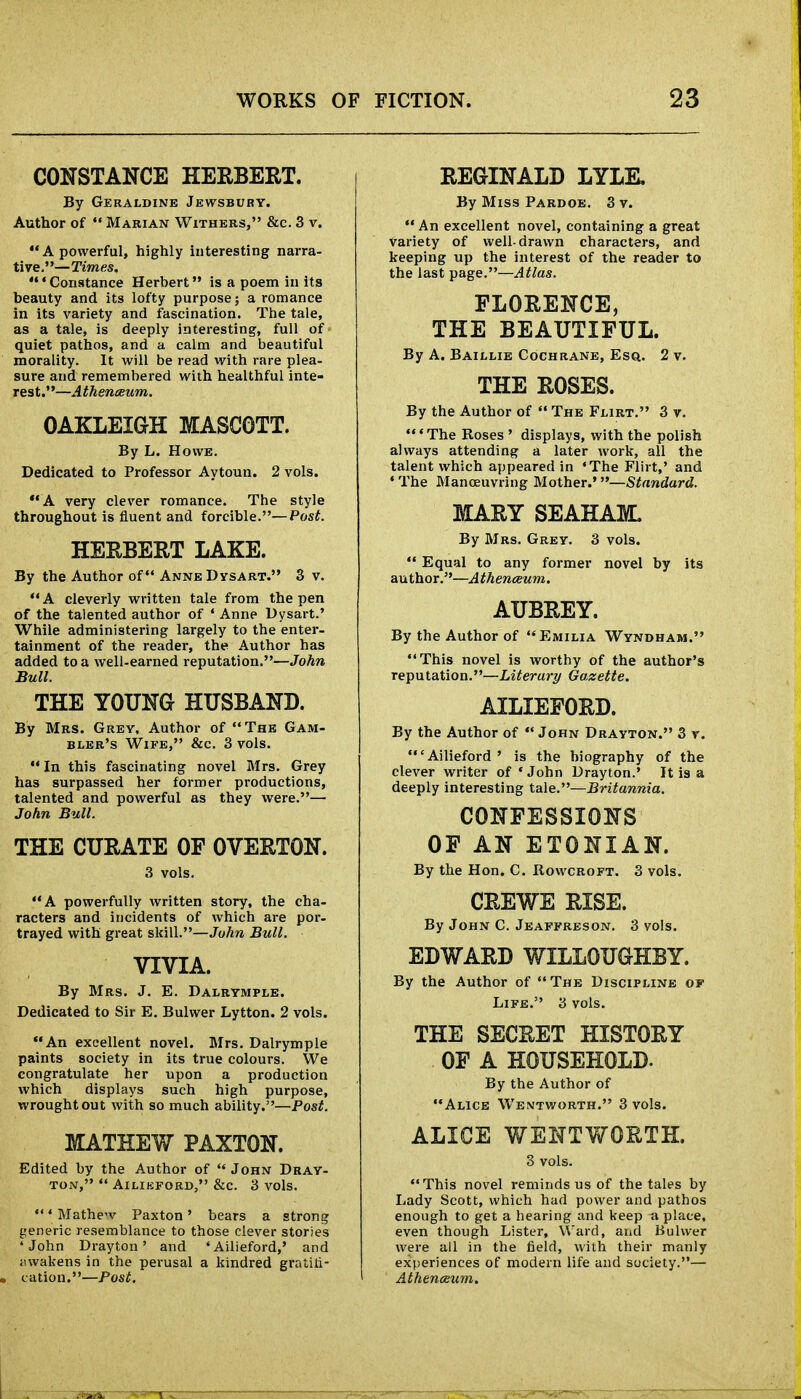 CONSTANCE HERBERT. By Geraldine Jewsbuhy. Author of  Marian Withers, &c. 3 v. A powerful, highly interesting narra- tive.—Times. ' Constance Herbert is a poem in its beauty and its lofty purpose; a romance in its variety and fascination. The tale, as a tale, is deeply interesting, full of quiet pathos, and a calm and beautiful morality. It will be read with rare plea- sure and remembered with healthful inte- rest.—Athenaeum. OAKLEIGH MASCOTT. By L. Howe. Dedicated to Professor Aytoun. 2 vols. A very clever romance. The style throughout is fluent and forcible.—Post. HERBERT LAKE. By the Author of Anne Dysart. 3 v.  A cleverly written tale from the pen of the talented author of ' Anne Dysart.' While administering largely to the enter- tainment of the reader, the Author has added to a well-earned reputation.—John Bull. THE YOUNG HUSBAND. By Mrs. Grey, Author of The Gam- bler's Wife, &c. 3 vols. In this fascinating novel Mrs. Grey has surpassed her former productions, talented and powerful as they were.— John Bull. THE CURATE OP OVERTON. 3 vols. A powerfully written story, the cha- racters and incidents of which are por- trayed with great skill.—John Bull. VIVIA. By Mrs. J. E. Dalrymple. Dedicated to Sir E. Bulwer Lytton. 2 vols. An excellent novel. Mrs. Dalrymple paints society in its true colours. We congratulate her upon a production which displays such high purpose, wrought out with so much ability.—Post. MATHEW PAXTON. Edited by the Author of  John Dray- ton,  AlLIKFORD, &C. 3 VOlS. ' Mathe'v Paxton' bears a strong generic resemblance to those clever stories 4 John Drayton' and 'Ailieford,' and awakens in the perusal a kindred gratifi- cation.—Post, REGINALD LYLK By Miss Pardoe. 3 v.  An excellent novel, containing a great variety of well-drawn characters, and keeping up the interest of the reader to the last page.—Atlas. FLORENCE, THE BEAUTIFUL. By A. Baillie Cochrane, Esq. 2 v. THE ROSES. By the Author of  The Flirt. 3 v. ' The Roses ' displays, with the polish always attending a later work, all the talent which appeared in 'The Flirt,' and ' The Manoeuvring Mother.'—Standard. MARY SEAHAIC By Mrs. Grey. 3 vols.  Equal to any former novel by its author.—Athenaeum. AUBREY. By the Author of Emilia Wyndham. This novel is worthy of the author's reputation.—Literary Gazette. AILIEFORD. By the Author of  John Drayton. 3 v. 'Ailieford' is the biography of the clever writer of 'John Drayton.' It is a deeply interesting tale.—Britannia. CONFESSIONS OF AN ETONIAN. By the Hon. C. Rowcroft. 3 vols. CREWE RISE. By John C. Jeaffreson. 3 vols. EDWARD WILLOUGHBY. By the Author of The Discipline of Life. 3 vols. THE SECRET HISTORY OF A HOUSEHOLD. By the Author of Alice Wentworth. 3 vols. ALICE WENTWORTH. 3 vols. This novel reminds us of the tales by Lady Scott, which had power and pathos enough to get a hearing and keep a place, even though Lister, Ward, and Bulwer were all in the field, with their manly experiences of modern life and society.— Athenaeum.