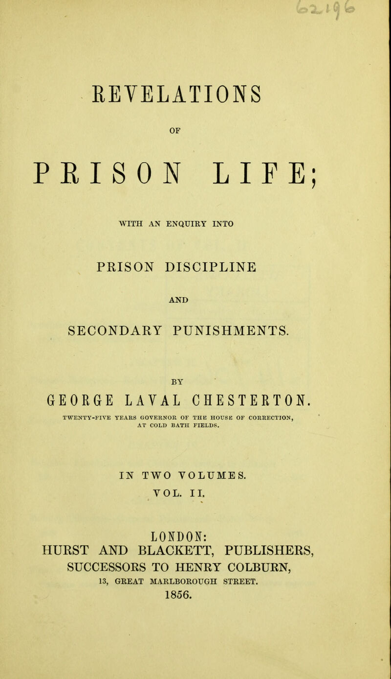 REYELATIONS OF PEISON LIFE; WITH AN ENQUIRY INTO PRISON DISCIPLINE AND SECONDARY PUNISHMENTS. BY GEORGE LAVAL CHESTERTON. TWENTY-FIVE YEARS GOVERNOR OF THK HOUSE OF CORRECTION, AT COLD BATH FIELDS. IN TWO VOLUMES. VOL. II. LOKDON: HURST AND BLACKETT, PUBLISHERS, SUCCESSORS TO HENRY COLBURN, 13, GREAT MARLBOROUGH STREET. 1856.