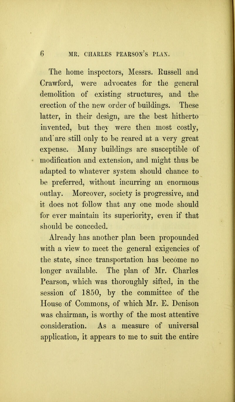 The home inspectors, Messrs. Russell and Crawford, were advocates for the general demolition of existing structures, and the erection of the new order of buildings. These latter, in their design, are the best hitherto invented, but they were then most costly, and'are still only to be reared at a very great expense. Many buildings are susceptible of  modification and extension, and might thus be adapted to whatever system should chance to be preferred, without incurring an enormous outlay. Moreover, society is progressive, and it does not follow that any one mode should for ever maintain its superiority, even if that should be conceded. Already has another plan been propounded with a view to meet the general exigencies of the state, since transportation has become no longer available. The plan of Mr. Charles Pearson, which was thoroughly sifted, in the session of 1850, by the committee of the House of Commons, of which Mr. E. Denison was chairman, is worthy of the most attentive consideration. As a measure of universal application, it appears to me to suit the entire