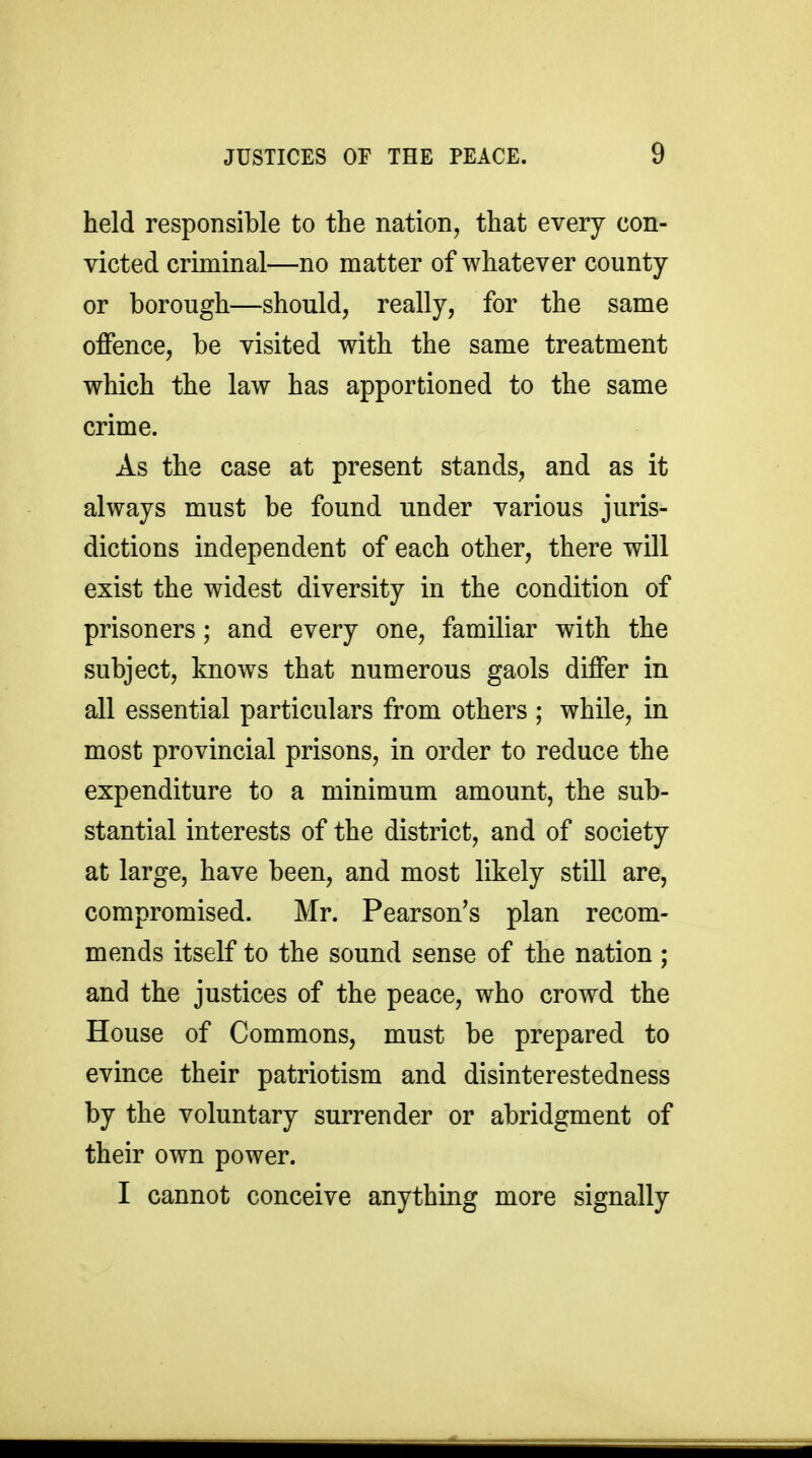 held responsible to the nation, that every con- victed criminal—no matter of whatever county or borough—should, really, for the same offence, be visited with the same treatment which the law has apportioned to the same crime. As the case at present stands, and as it always must be found under various juris- dictions independent of each other, there will exist the widest diversity in the condition of prisoners; and every one, familiar with the subject, knows that numerous gaols differ in all essential particulars from others ; while, in most provincial prisons, in order to reduce the expenditure to a minimum amount, the sub- stantial interests of the district, and of society at large, have been, and most likely still are, compromised. Mr. Pearson's plan recom- mends itself to the sound sense of the nation ; and the justices of the peace, who crowd the House of Commons, must be prepared to evince their patriotism and disinterestedness by the voluntary surrender or abridgment of their own power. I cannot conceive anything more signally