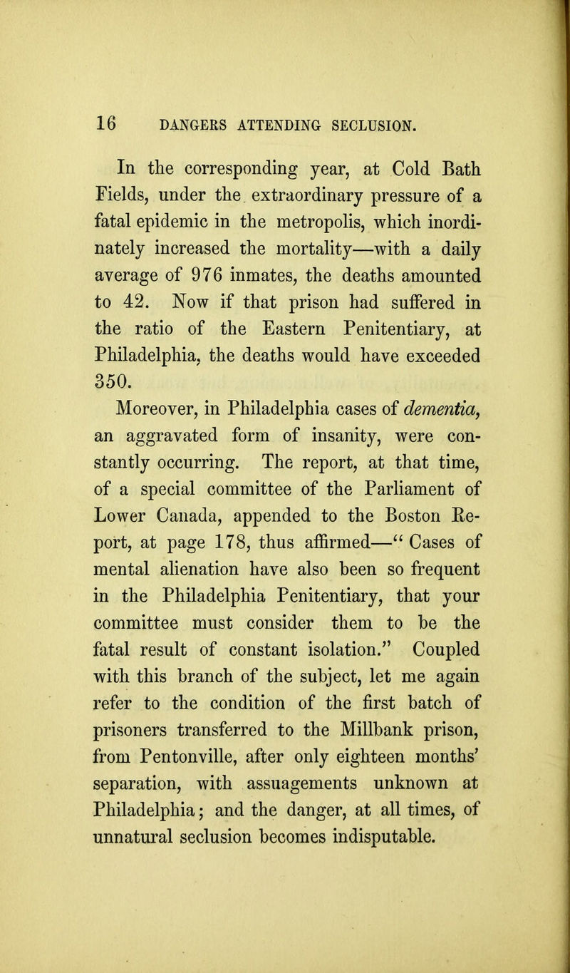 In the corresponding year, at Cold Bath Fields, under the extraordinary pressure of a fatal epidemic in the metropolis, which inordi- nately increased the mortality—with a daily average of 976 inmates, the deaths amounted to 42. Now if that prison had suffered in the ratio of the Eastern Penitentiary, at Philadelphia, the deaths would have exceeded 350. Moreover, in Philadelphia cases of dementia, an aggravated form of insanity, were con- stantly occurring. The report, at that time, of a special committee of the Parliament of Lower Canada, appended to the Boston Ee- port, at page 178, thus affirmed—Cases of mental alienation have also been so frequent in the Philadelphia Penitentiary, that your committee must consider them to be the fatal result of constant isolation. Coupled with this branch of the subject, let me again refer to the condition of the first batch of prisoners transferred to the Millbank prison, from Pentonville, after only eighteen months' separation, with assuagements unknown at Philadelphia; and the danger, at all times, of unnatural seclusion becomes indisputable.