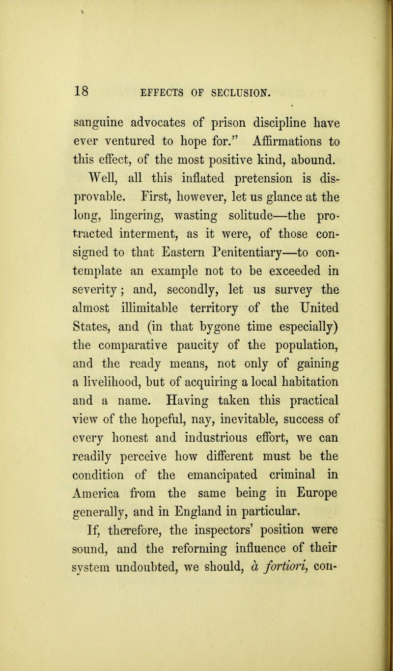 sanguine advocates of prison discipline have ever ventured to hope for. Affirmations to this effect, of the most positive kind, abound. Well, all this inflated pretension is dis- provable. First, however, let us glance at the long, lingering, wasting solitude—the pro- tracted interment, as it were, of those con- signed to that Eastern Penitentiary—to con- template an example not to be exceeded in severity; and, secondly, let us survey the almost illimitable territory of the United States, and (in that bygone time especially) the comparative paucity of the population, and the ready means, not only of gaining a livelihood, but of acquiring a local habitation and a name. Having taken this practical view of the hopeful, nay, inevitable, success of every honest and industrious effort, we can readily perceive how different must be the condition of the emancipated criminal in America from the same being in Europe generally, and in England in particular. If, therefore, the inspectors' position were sound, and the reforming influence of their system undoubted, we should, a fortiori, con-