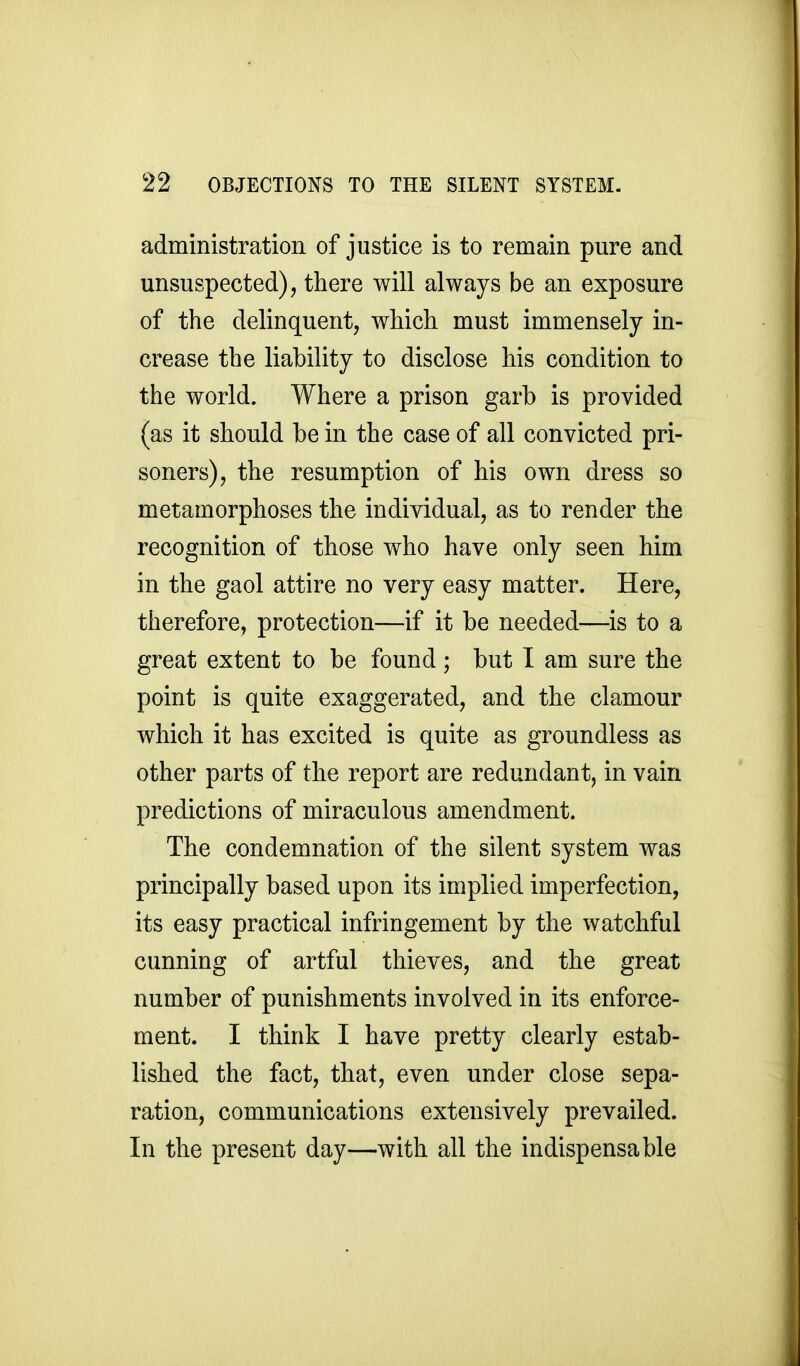 administration of justice is to remain pure and unsuspected), there will always be an exposure of the delinquent, which must immensely in- crease the liability to disclose his condition to the world. Where a prison garb is provided (as it should be in the case of all convicted pri- soners), the resumption of his own dress so metamorphoses the individual, as to render the recognition of those who have only seen him in the gaol attire no very easy matter. Here, therefore, protection—if it be needed—is to a great extent to be found ; but I am sure the point is quite exaggerated, and the clamour which it has excited is quite as groundless as other parts of the report are redundant, in vain predictions of miraculous amendment. The condemnation of the silent system was principally based upon its implied imperfection, its easy practical infringement by the watchful cunning of artful thieves, and the great number of punishments involved in its enforce- ment. I think I have pretty clearly estab- lished the fact, that, even under close sepa- ration, communications extensively prevailed. In the present day—with all the indispensable