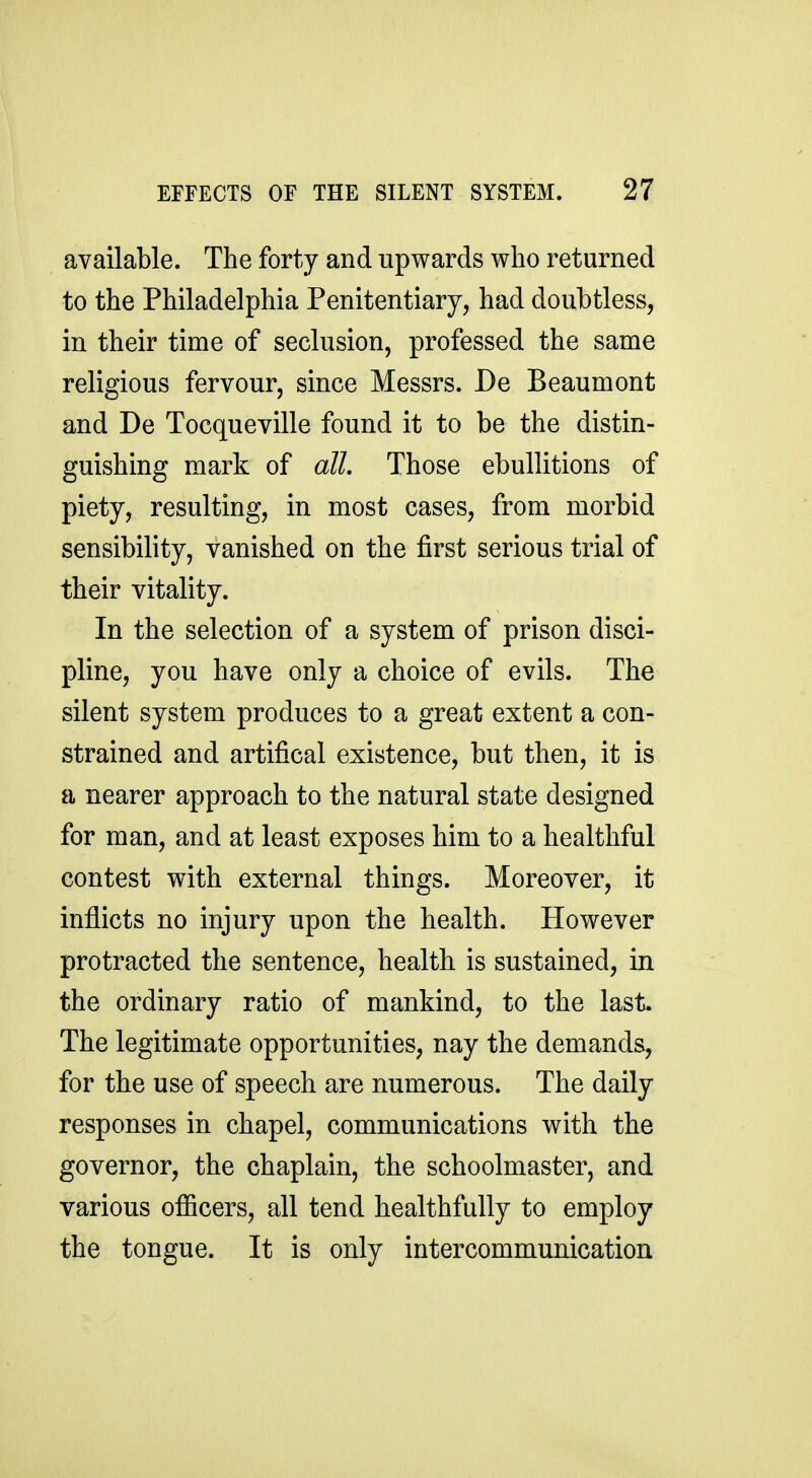 available. The forty and upwards who returned to the Philadelphia Penitentiary, had doubtless, in their time of seclusion, professed the same religious fervour, since Messrs. De Beaumont and De Tocqueville found it to be the distin- guishing mark of all. Those ebullitions of piety, resulting, in most cases, from morbid sensibility, vanished on the first serious trial of their vitality. In the selection of a system of prison disci- pline, you have only a choice of evils. The silent system produces to a great extent a con- strained and artifical existence, but then, it is a nearer approach to the natural state designed for man, and at least exposes him to a healthful contest with external things. Moreover, it inflicts no injury upon the health. However protracted the sentence, health is sustained, in the ordinary ratio of mankind, to the last. The legitimate opportunities, nay the demands, for the use of speech are numerous. The daily responses in chapel, communications with the governor, the chaplain, the schoolmaster, and various officers, all tend healthfully to employ the tongue. It is only intercommunication