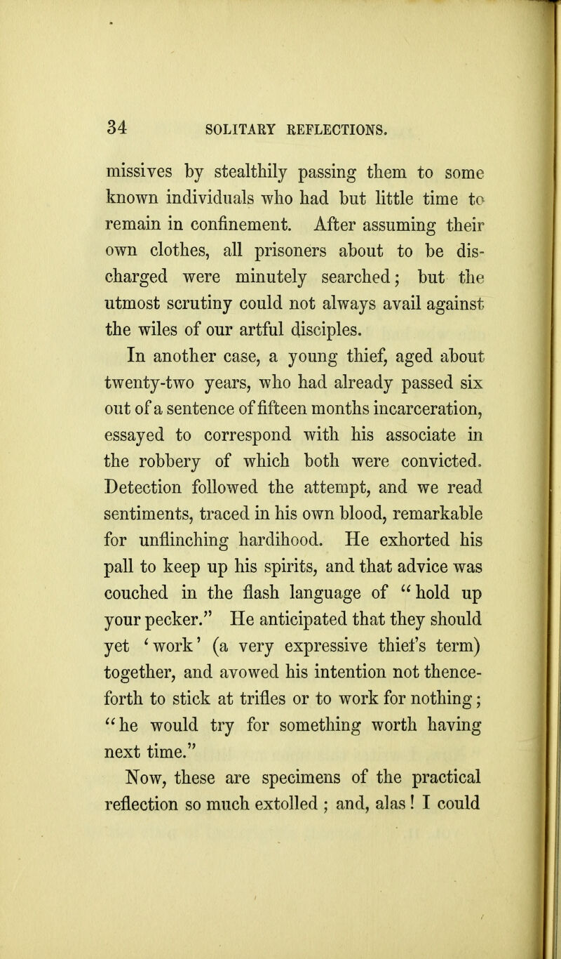 missives by stealthily passing them to some known individuals who had but little time to remain in confinement. After assuming their own clothes, all prisoners about to be dis- charged were minutely searched; but the utmost scrutiny could not always avail against the wiles of our artful disciples. In another case, a young thief, aged about twenty-two years, who had already passed six out of a sentence of fifteen months incarceration, essayed to correspond with his associate in the robbery of which both were convicted. Detection followed the attempt, and we read sentiments, traced in his own blood, remarkable for unflinching hardihood. He exhorted his pall to keep up his spirits, and that advice was couched in the flash language of hold up your pecker.'' He anticipated that they should yet ^work' (a very expressive thiefs term) together, and avowed his intention not thence- forth to stick at trifles or to work for nothing; he would try for something worth having next time. Now, these are specimens of the practical reflection so much extolled ; and, alas ! I could