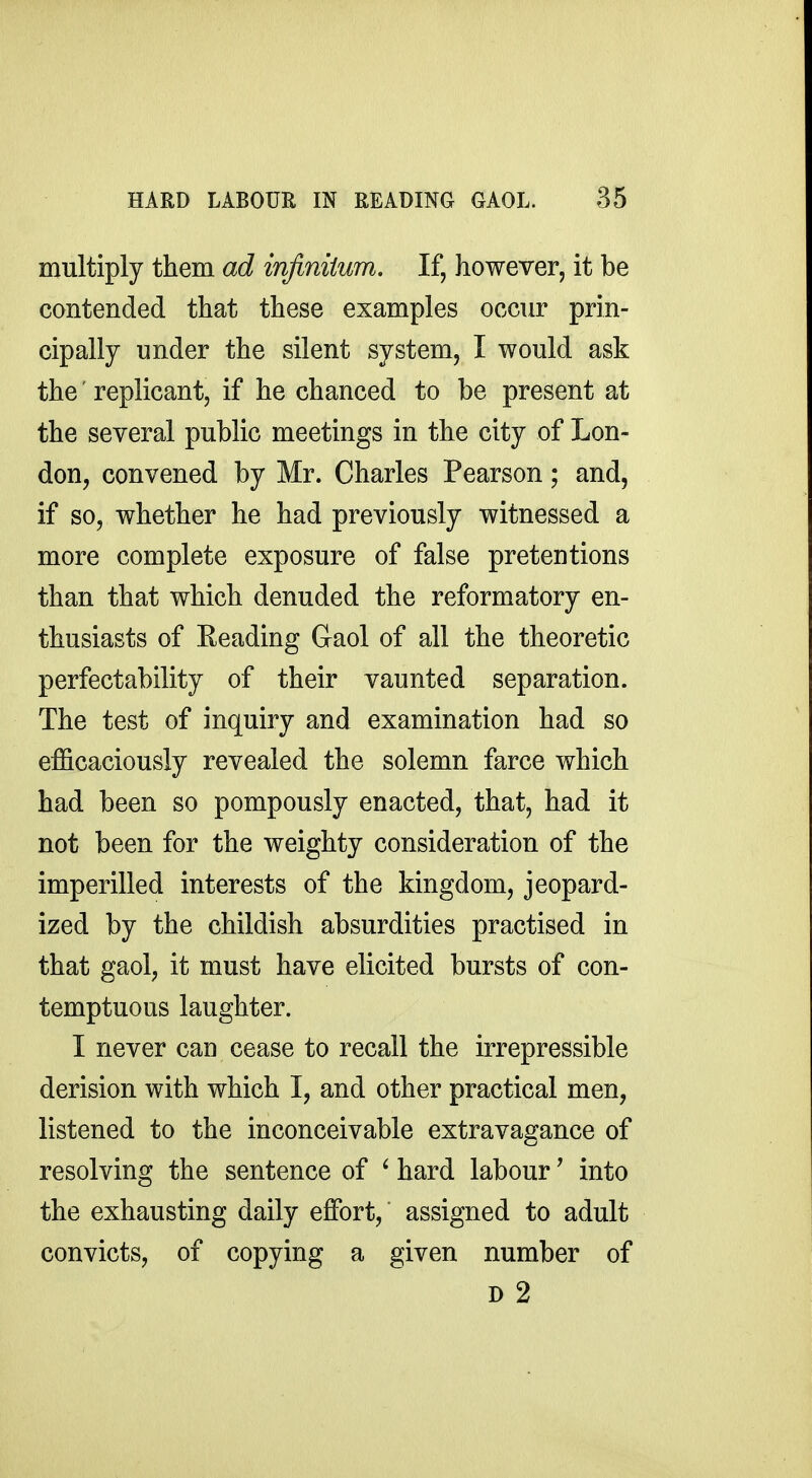 multiply them ad injiniium. If, however, it be contended that these examples occur prin- cipally under the silent system, I would ask the replicant, if he chanced to be present at the several public meetings in the city of Lon- don, convened by Mr. Charles Pearson; and, if so, whether he had previously witnessed a more complete exposure of false pretentions than that which denuded the reformatory en- thusiasts of Reading Gaol of all the theoretic perfectability of their vaunted separation. The test of inquiry and examination had so efficaciously revealed the solemn farce which had been so pompously enacted, that, had it not been for the weighty consideration of the imperilled interests of the kingdom, jeopard- ized by the childish absurdities practised in that gaol, it must have elicited bursts of con- temptuous laughter. I never can cease to recall the irrepressible derision with which I, and other practical men, listened to the inconceivable extravagance of resolving the sentence of ' hard labour ^ into the exhausting daily effort, assigned to adult convicts, of copying a given number of D 2