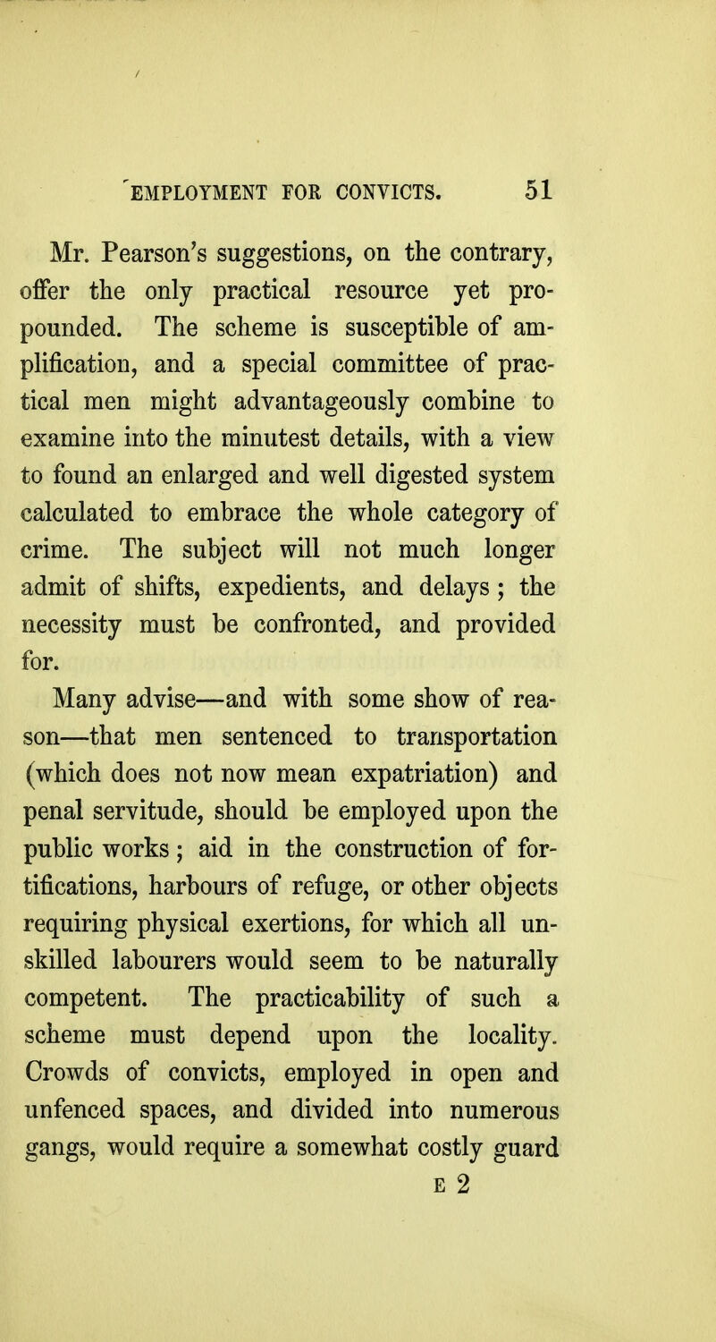 Mr. Pearson^s suggestions, on the contrary, offer the only practical resource yet pro- pounded. The scheme is susceptible of am- plification, and a special committee of prac- tical men might advantageously combine to examine into the minutest details, with a view to found an enlarged and well digested system calculated to embrace the whole category of crime. The subject will not much longer admit of shifts, expedients, and delays; the necessity must be confronted, and provided for. Many advise—and with some show of rea- son—that men sentenced to transportation (which does not now mean expatriation) and penal servitude, should be employed upon the public works; aid in the construction of for- tifications, harbours of refuge, or other objects requiring physical exertions, for which all un- skilled labourers would seem to be naturally competent. The practicability of such a scheme must depend upon the locality. Crowds of convicts, employed in open and unfenced spaces, and divided into numerous gangs, would require a somewhat costly guard E 2