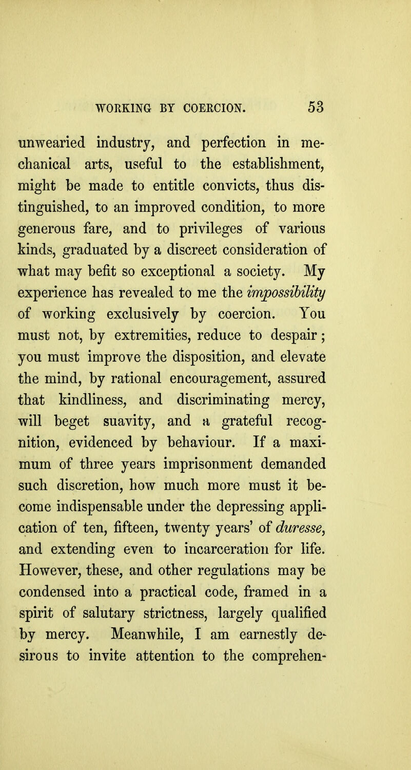 unwearied industry, and perfection in me- chanical arts, useful to the establishment, might be made to entitle convicts, thus dis- tinguished, to an improved condition, to more generous fare, and to privileges of various kinds, graduated by a discreet consideration of what may befit so exceptional a society. My experience has revealed to me the impossibility of working exclusively by coercion. You must not, by extremities, reduce to despair; you must improve the disposition, and elevate the mind, by rational encouragement, assured that kindliness, and discriminating mercy, will beget suavity, and a grateful recog- nition, evidenced by behaviour. If a maxi- mum of three years imprisonment demanded such discretion, how much more must it be- come indispensable under the depressing appli- cation of ten, fifteen, twenty years' of duresse, and extending even to incarceration for life. However, these, and other regulations may be condensed into a practical code, framed in a spirit of salutary strictness, largely qualified by mercy. Meanwhile, I am earnestly de- sirous to invite attention to the comprehen-