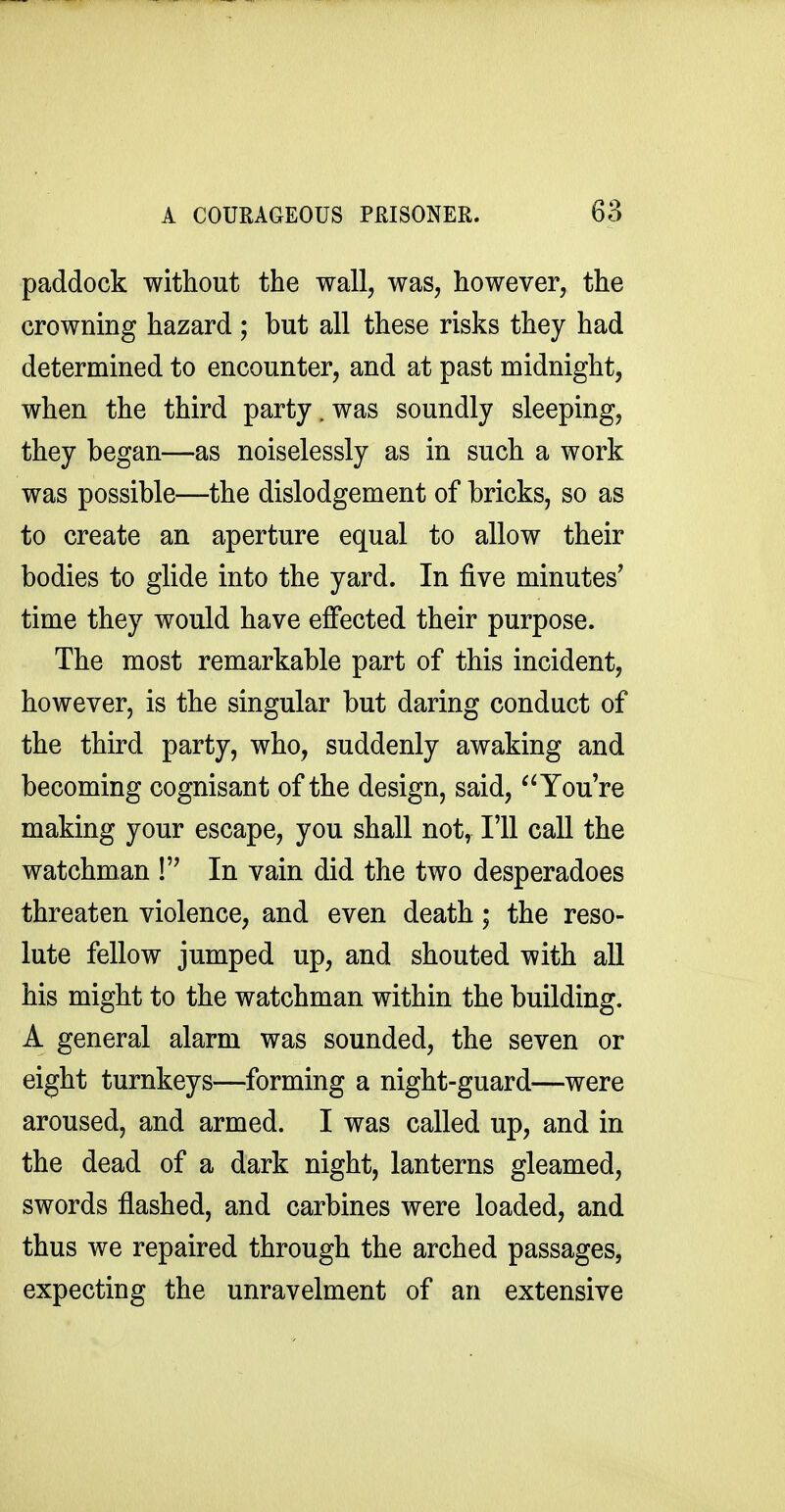 paddock without the wall, was, however, the crowning hazard; but all these risks they had determined to encounter, and at past midnight, when the third party, was soundly sleeping, they began—as noiselessly as in such a work was possible—the dislodgement of bricks, so as to create an aperture equal to allow their bodies to glide into the yard. In five minutes' time they would have effected their purpose. The most remarkable part of this incident, however, is the singular but daring conduct of the third party, who, suddenly awaking and becoming cognisant of the design, said, You're making your escape, you shall not, I'll call the watchman ! In vain did the two desperadoes threaten violence, and even death; the reso- lute fellow jumped up, and shouted with all his might to the watchman within the building. A general alarm was sounded, the seven or eight turnkeys—forming a night-guard—were aroused, and armed. I was called up, and in the dead of a dark night, lanterns gleamed, swords flashed, and carbines were loaded, and thus we repaired through the arched passages, expecting the unravelment of an extensive