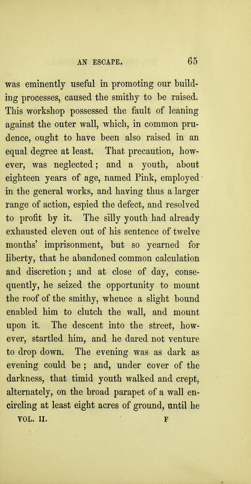 was eminently useful in promoting our build- ing processes, caused the smithy to be raised. This workshop possessed the fault of leaning against the outer wall, which, in common pru- dence, ought to have been also raised in an equal degree at least. That precaution, how- ever, was neglected; and a youth, about eighteen years of age, named Pink, employed in the general works, and having thus a larger range of action, espied the defect, and resolved to profit by it. The silly youth had already exhausted eleven out of his sentence of twelve months' imprisonment, but so yearned for liberty, that he abandoned common calculation and discretion ; and at close of day, conse- quently, he seized the opportunity to mount the roof of the smithy, whence a slight bound enabled him to clutch the wall, and mount upon it. The descent into the street, how- ever, startled him, and he dared not venture to drop down. The evening was as dark as evening could be ; and, under cover of the darkness, that timid youth walked and crept, alternately, on the broad parapet of a wall en- circling at least eight acres of ground, until he YOL. II. F