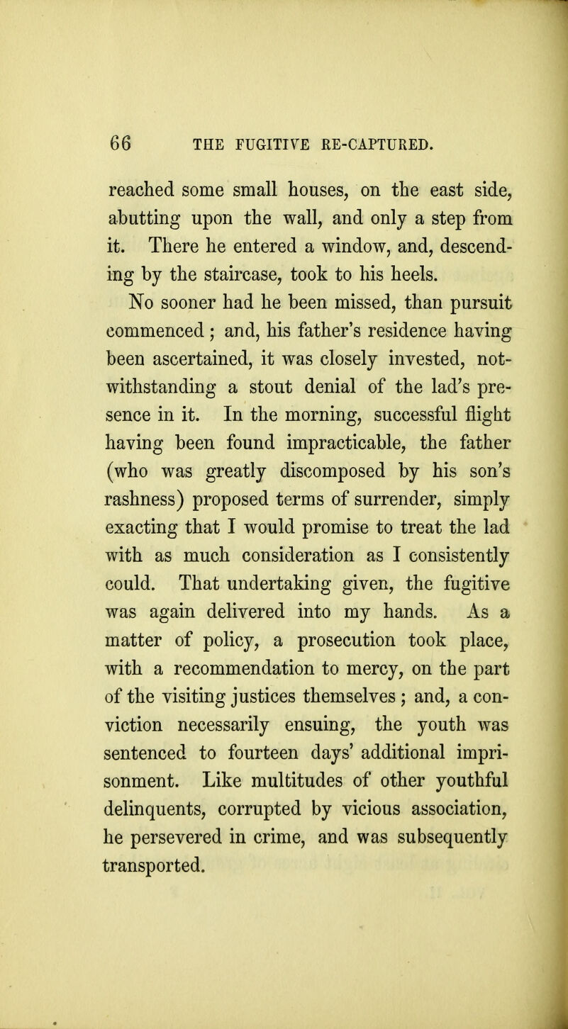 reached some small houses, on the east side, abutting upon the wall, and only a step from it. There he entered a window, and, descend- ing by the staircase, took to his heels. No sooner had he been missed, than pursuit commenced ; and, his father's residence having been ascertained, it was closely invested, not- withstanding a stout denial of the lad's pre- sence in it. In the morning, successful flight having been found impracticable, the father (who was greatly discomposed by his son's rashness) proposed terms of surrender, simply exacting that I would promise to treat the lad with as much consideration as I consistently could. That undertaking given, the fugitive was again delivered into my hands. As a matter of policy, a prosecution took place, with a recommendation to mercy, on the part of the visiting justices themselves ; and, a con- viction necessarily ensuing, the youth was sentenced to fourteen days' additional impri- sonment. Like multitudes of other youthful delinquents, corrupted by vicious association, he persevered in crime, and was subsequently transported.