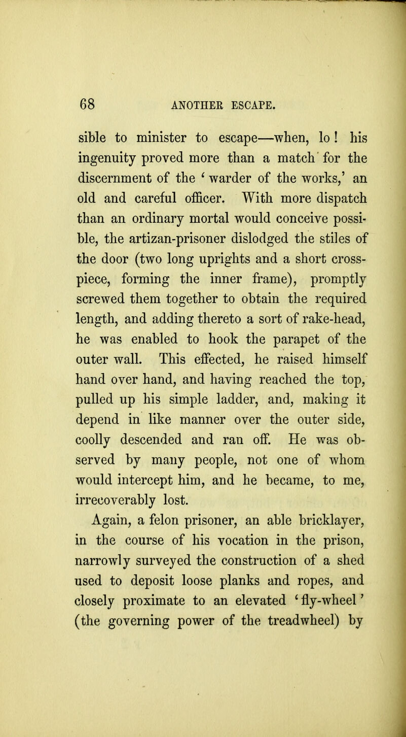 sible to minister to escape—when, lo ! his ingenuity proved more than a match for the discernment of the ' warder of the works,' an old and careful officer. With more dispatch than an ordinary mortal would conceive possi- ble, the artizan-prisoner dislodged the stiles of the door (two long uprights and a short cross- piece, forming the inner frame), promptly screwed them together to obtain the required length, and adding thereto a sort of rake-head, he was enabled to hook the parapet of the outer wall. This effected, he raised himself hand over hand, and having reached the top, pulled up his simple ladder, and, making it depend in like manner over the outer side, coolly descended and ran off. He was ob- served by many people, not one of whom would intercept him, and he became, to me, irrecoverably lost. Again, a felon prisoner, an able bricklayer, in the course of his vocation in the prison, narrowly surveyed the construction of a shed used to deposit loose planks and ropes, and closely proximate to an elevated ' fly-wheel' (the governing power of the tread wheel) by