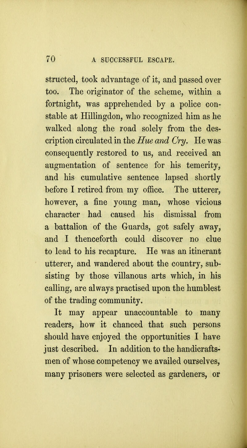 structed, took advantage of it, and passed over too. The originator of the scheme, within a fortnight, was apprehended by a police con- stable at Hillingdon, who recognized him as he walked along the road solely from the des- cription circulated in the Hue and Cry. He was consequently restored to us, and received an augmentation of sentence for his temerity, and his cumulative sentence lapsed shortly before I retired from my office. The utterer, however, a fine young man, whose vicious character had caused his dismissal from a battalion of the Guards, got safely away, and I thenceforth could discover no clue to lead to his recapture. He was an itinerant utterer, and wandered about the country, sub- sisting by those villanous arts which, in his calling, are always practised upon the humblest of the trading community. It may appear unaccountable to many readers, how it chanced that such persons should have enjoyed the opportunities I have just described. In addition to the handicrafts- men of whose competency we availed ourselves, many prisoners were selected as gardeners, or