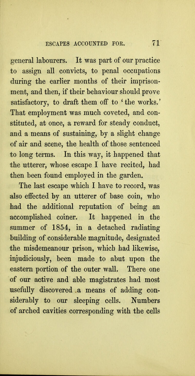 general labourers. It was part of our practice to assign all convicts, to penal occupations during the earlier months of their imprison- ment, and then, if their behaviour should prove satisfactory, to draft them oflf to ' the works.' That employment was much coveted, and con- stituted, at once, a reward for steady conduct, and a means of sustaining, by a slight change of air and scene, the health of those sentenced to long terms. In this way, it happened that the utterer, whose escape I have recited, had then been found employed in the garden. The last escape which I have to record, was also effected by an utterer of base coin, who had the additional reputation of being an accomplished coiner. It happened in the summer of 1854, in a detached radiating building of considerable magnitude, designated the misdemeanour prison, which had likewise, injudiciously, been made to abut upon the eastern portion of the outer wall. There one of our active and able magistrates had most usefully discovered .a means of adding con- siderably to our sleeping cells. Numbers of arched cavities corresponding with the cells