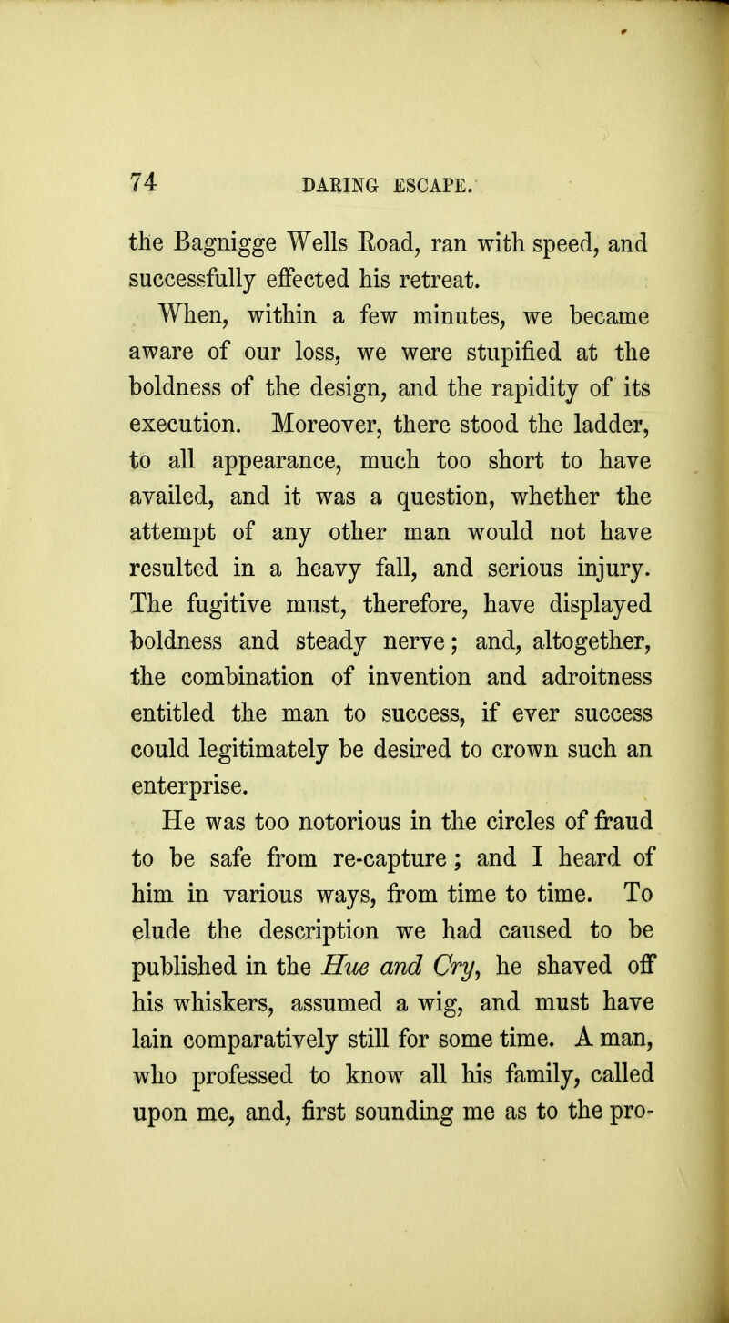 the Bagnigge Wells Eoad, ran with speed, and successfully effected his retreat. When, within a few minutes, we became aware of our loss, we were stupified at the boldness of the design, and the rapidity of its execution. Moreover, there stood the ladder, to all appearance, much too short to have availed, and it was a question, whether the attempt of any other man would not have resulted in a heavy fall, and serious injury. The fugitive must, therefore, have displayed boldness and steady nerve; and, altogether, the combination of invention and adroitness entitled the man to success, if ever success could legitimately be desired to crown such an enterprise. He was too notorious in the circles of fraud to be safe from re-capture; and I heard of him in various ways, from time to time. To elude the description we had caused to be published in the Hiie and Cry^ he shaved off his whiskers, assumed a wig, and must have lain comparatively still for some time. A man, who professed to know all his family, called upon me, and, first sounding me as to the pro-