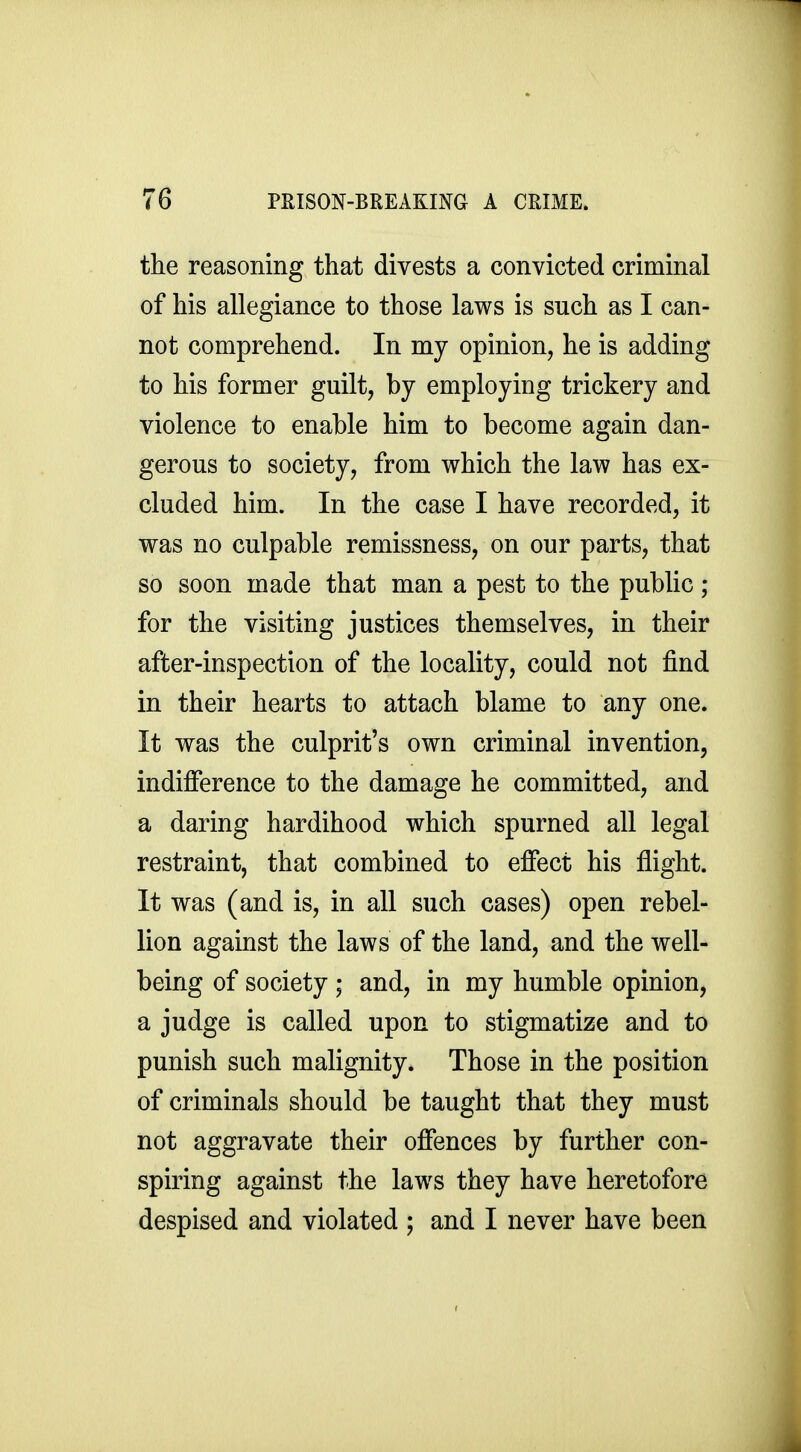 the reasoning that divests a convicted criminal of his allegiance to those laws is such as I can- not comprehend. In my opinion, he is adding to his former guilt, by employing trickery and violence to enable him to become again dan- gerous to society, from which the law has ex- cluded him. In the case I have recorded, it was no culpable remissness, on our parts, that so soon made that man a pest to the public ; for the visiting justices themselves, in their after-inspection of the locality, could not find in their hearts to attach blame to any one. It was the culprit's own criminal invention, indifference to the damage he committed, and a daring hardihood which spurned all legal restraint, that combined to effect his flight. It was (and is, in all such cases) open rebel- lion against the laws of the land, and the well- being of society ; and, in my humble opinion, a judge is called upon to stigmatize and to punish such malignity. Those in the position of criminals should be taught that they must not aggravate their offences by further con- spiring against the laws they have heretofore despised and violated ; and I never have been