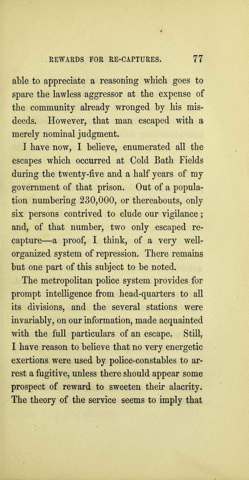 able to appreciate a reasoning which goes to spare the lawless aggressor at the expense of the community already wronged by his mis- deeds. However, that man escaped with a merely nominal judgment. I have now, I believe, enumerated all the escapes which occurred at Cold Bath Fields during the twenty-five and a half years of my government of that prison. Out of a popula- tion numbering 230,000, or thereabouts, only six persons contrived to elude our vigilance; and, of that number, two only escaped re- capture—a proof, I think, of a very well- organized system of repression. There remains but one part of this subject to be noted. The metropolitan police system provides for prompt intelligence from head-quarters to all its divisions, and the several stations were invariably, on our information, made acquainted with the full particulars of an escape. Still, I have reason to believe that no very energetic exertions were used by police-constables to ar- rest a fugitive, unless there should appear some prospect of reward to sweeten their alacrity. The theory of the service seems to imply that