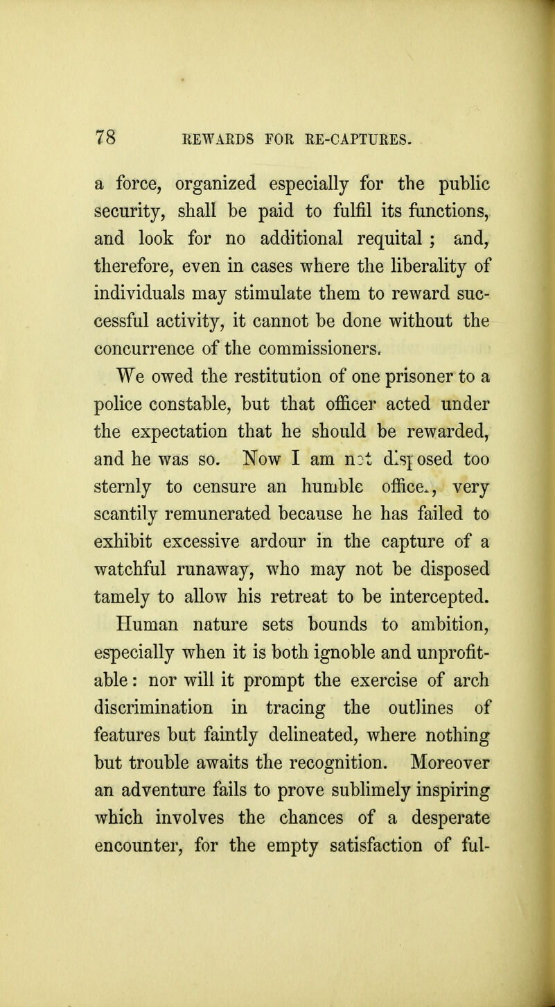 a force, organized especially for the public security, shall be paid to fulfil its functions, and look for no additional requital ; and, therefore, even in cases where the liberality of individuals may stimulate them to reward suc- cessful activity, it cannot be done without the concurrence of the commissioners. We owed the restitution of one prisoner to a police constable, but that officer acted under the expectation that he should be rewarded, and he was so. Now I am n:t disposed too sternly to censure an humble office., very scantily remunerated because he has failed to exhibit excessive ardour in the capture of a watchful runaway, who may not be disposed tamely to allow his retreat to be intercepted. Human nature sets bounds to ambition, especially when it is both ignoble and unprofit- able : nor will it prompt the exercise of arch discrimination in tracing the outlines of features but faintly delineated, where nothing but trouble awaits the recognition. Moreover an adventure fails to prove sublimely inspiring which involves the chances of a desperate encounter, for the empty satisfaction of ful-