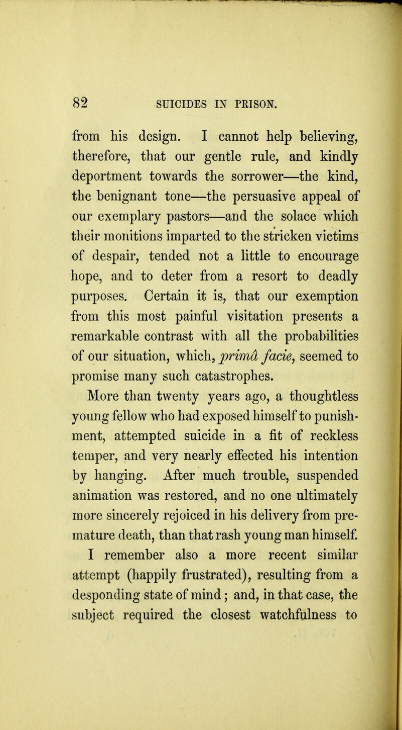 from his design. I cannot help believing, therefore, that our gentle rule, and kindly deportment towards the sorrower—the kind, the benignant tone—the persuasive appeal of our exemplary pastors—and the solace which their monitions imparted to the stricken victims of despair, tended not a little to encourage hope, and to deter from a resort to deadly purposes. Certain it is, that our exemption from this most painful visitation presents a remarkable contrast with all the probabilities of our situation, which, jprima facie, seemed to promise many such catastrophes. More than twenty years ago, a thoughtless young fellow who had exposed himself to punish- ment, attempted suicide in a fit of reckless temper, and very nearly efiected his intention by hanging. After much trouble, suspended animation was restored, and no one ultimately more sincerely rejoiced in his delivery from pre- mature death, than that rash young man himself I remember also a more recent similar attempt (happily frustrated), resulting from a desponding state of mind; and, in that case, the subject required the closest watchfulness to