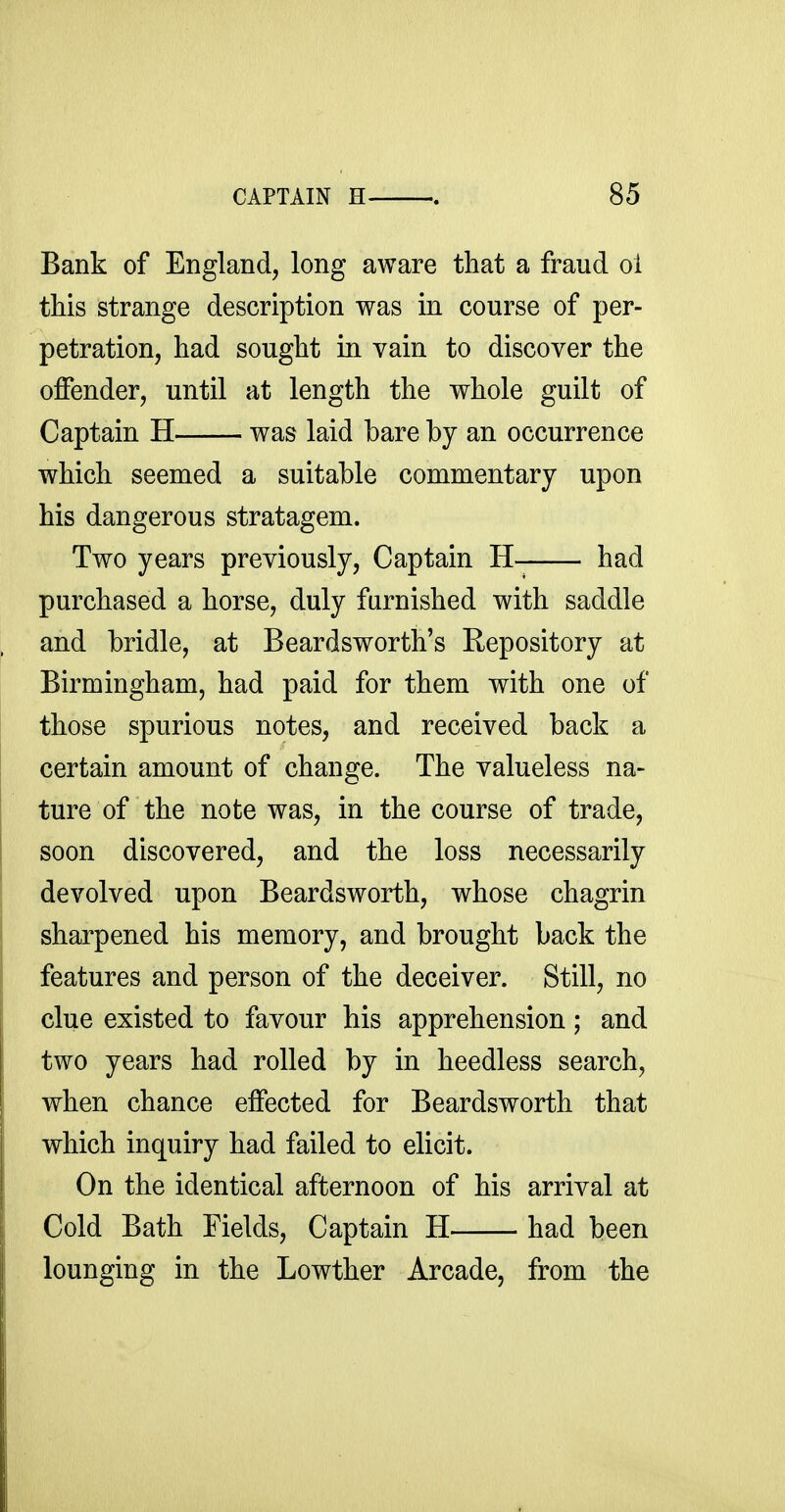 Bank of England, long aware that a fraud oi this strange description was in course of per- petration, had sought in vain to discover the offender, until at length the whole guilt of Captain H was laid bare by an occurrence which seemed a suitable commentary upon his dangerous stratagem. Two years previously, Captain H- had purchased a horse, duly furnished with saddle and bridle, at Beardsworth's Repository at Birmingham, had paid for them with one of those spurious notes, and received back a certain amount of change. The valueless na- ture of the note was, in the course of trade, soon discovered, and the loss necessarily devolved upon Beardsworth, whose chagrin sharpened his memory, and brought back the features and person of the deceiver. Still, no clue existed to favour his apprehension; and two years had rolled by in heedless search, when chance effected for Beardsworth that which inquiry had failed to elicit. On the identical afternoon of his arrival at Cold Bath Fields, Captain H had been lounging in the Lowther Arcade, from the