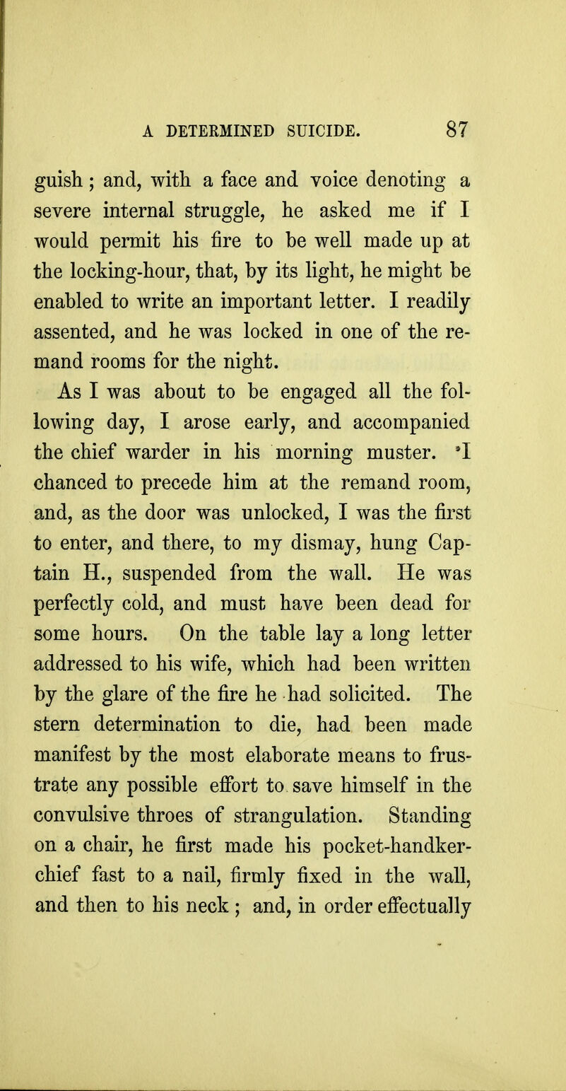 guish; and, with a face and voice denoting a severe internal struggle, he asked me if I would permit his fire to be well made up at the locking-hour, that, by its light, he might be enabled to write an important letter. I readily- assented, and he was locked in one of the re- mand rooms for the night. As I was about to be engaged all the fol- lowing day, I arose early, and accompanied the chief warder in his morning muster. 'I chanced to precede him at the remand room, and, as the door was unlocked, I was the first to enter, and there, to my dismay, hung Cap- tain H., suspended from the wall. He was perfectly cold, and must have been dead for some hours. On the table lay a long letter addressed to his wife, which had been written by the glare of the fire he had solicited. The stern determination to die, had been made manifest by the most elaborate means to frus- trate any possible effort to save himself in the convulsive throes of strangulation. Standing on a chair, he first made his pocket-handker- chief fast to a nail, firmly fixed in the wall, and then to his neck ; and, in order effectually