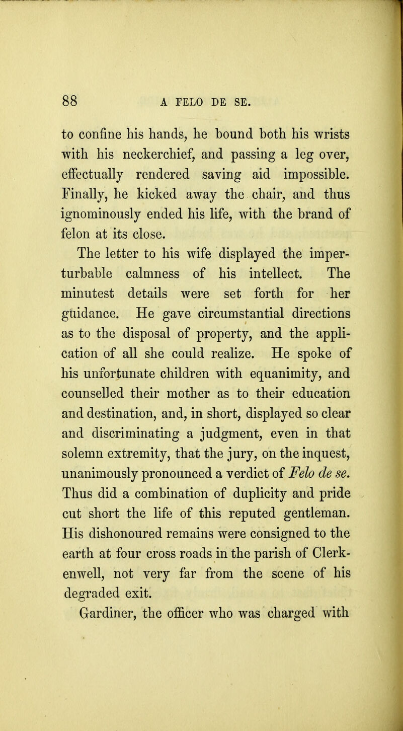 to confine his hands, he bound both his wrists with his neckerchief, and passing a leg over, effectually rendered saving aid impossible. Finally, he kicked away the chair, and thus ignominously ended his life, with the brand of felon at its close. The letter to his wife displayed the imper- turbable calmness of his intellect. The minutest details were set forth for her guidance. He gave circumstantial directions as to the disposal of property, and the appli- cation of all she could realize. He spoke of his unfortunate children with equanimity, and counselled their mother as to their education and destination, and, in short, displayed so clear and discriminating a judgment, even in that solemn extremity, that the jury, on the inquest, unanimously pronounced a verdict of Felo de se. Thus did a combination of duplicity and pride cut short the life of this reputed gentleman. His dishonoured remains were consigned to the earth at four cross roads in the parish of Clerk- enwell, not very far from the scene of his degraded exit. Gardiner, the officer who was charged with