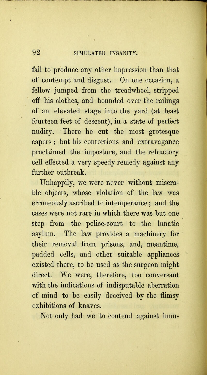 fail to produce any other impression than that of contempt and disgust. On one occasion, a fellow jumped from the treadwheel, stripped off his clothes, and bounded over the railings of an elevated stage into the yard (at least fourteen feet of descent), in a state of perfect nudity. There he cut the most grotesque capers ; but his contortions and extravagance proclaimed the imposture, and the refractory cell effected a very speedy remedy against any further outbreak. Unhappily, we were never without misera- ble objects, whose violation of the law was erroneously ascribed to intemperance; and the cases were not rare in which there was but one step from the police-court to the lunatic asylum. The law provides a machinery for their removal from prisons, and, meantime, padded cells, and other suitable appliances existed there, to be used as the surgeon might direct. We were, therefore, too conversant with the indications of indisputable aberration of mind to be easily deceived by the flimsy exhibitions of knaves. Not only had we to contend against innu-