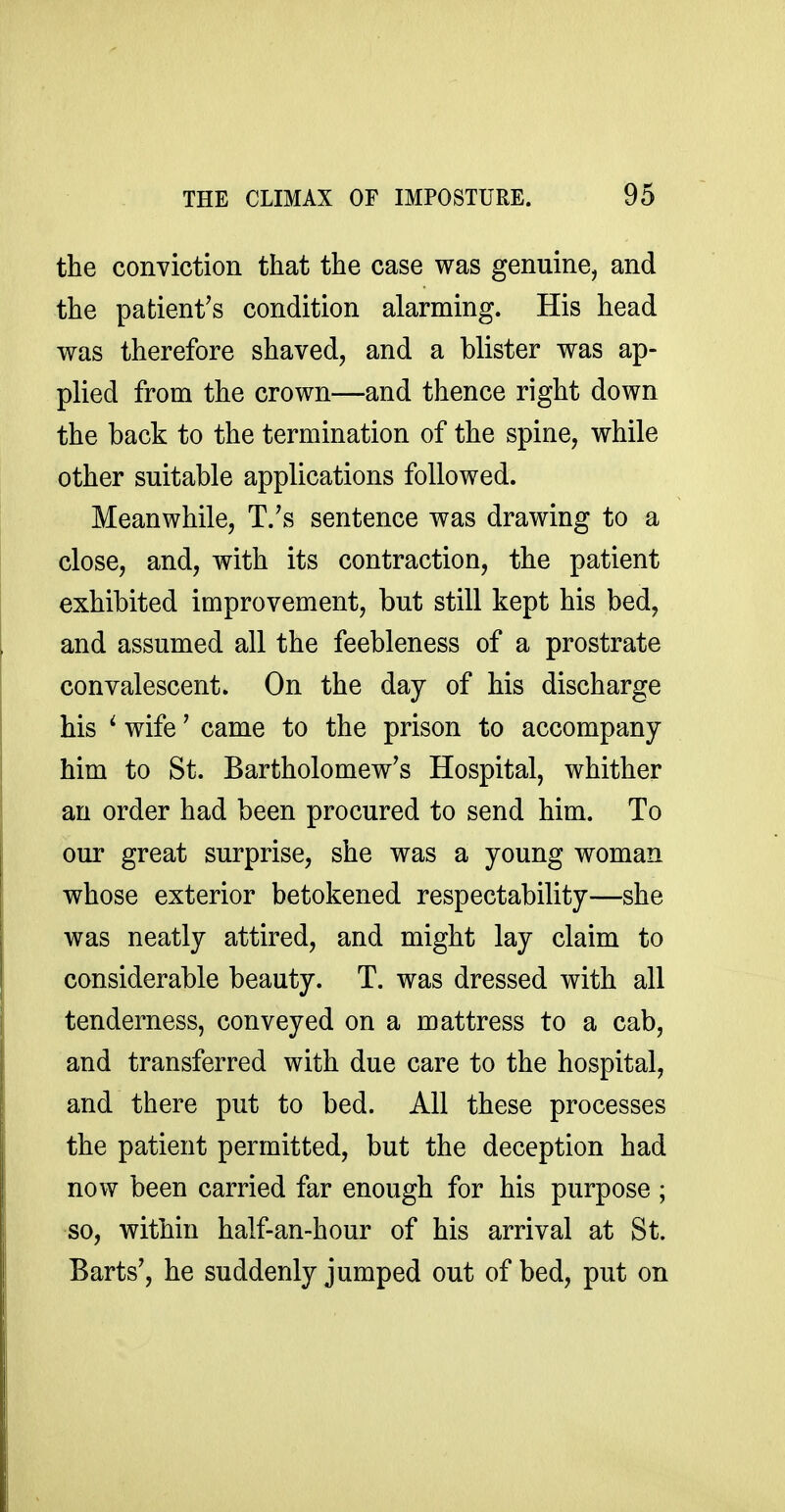 the conviction that the case was genuine, and the patient's condition alarming. His head was therefore shaved, and a blister was ap- plied from the crown—and thence right down the back to the termination of the spine, while other suitable applications followed. Meanwhile, T.'s sentence was drawing to a close, and, with its contraction, the patient exhibited improvement, but still kept his bed, and assumed all the feebleness of a prostrate convalescent. On the day of his discharge his ^ wife' came to the prison to accompany him to St. Bartholomew's Hospital, whither an order had been procured to send him. To our great surprise, she was a young woman whose exterior betokened respectability—she was neatly attired, and might lay claim to considerable beauty. T. was dressed with all tenderness, conveyed on a mattress to a cab, and transferred with due care to the hospital, and there put to bed. All these processes the patient permitted, but the deception had now been carried far enough for his purpose ; so, within half-an-hour of his arrival at St. Barts', he suddenly jumped out of bed, put on