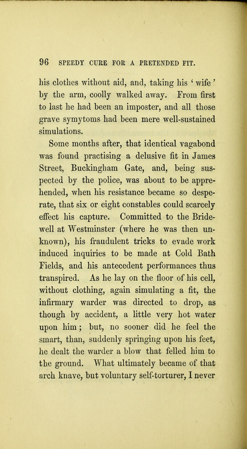 his clothes without aid, and, taking his ^ wife' by the arm, coolly walked away. From first to last he had been an imposter, and all those grave symytoms had been mere well-sustained simulations. Some months after, that identical vagabond was found practising a delusive fit in James Street, Buckingham Gate, and, being sus- pected by the police, was about to be appre- hended, when his resistance became so despe- rate, that six or eight constables could scarcely effect his capture. Committed to the Bride- well at Westminster (where he was then un- known), his fraudulent tricks to evade work induced inquiries to be made at Cold Bath Fields, and his antecedent performances thus transpired. As he lay on the floor of his cell, without clothing, again simulating a fit, the infirmary warder was directed to drop, as though by accident, a little very hot water upon him; but, no sooner did he feel the smart, than, suddenly springing upon his feet, he dealt the warder a blow that felled him to the ground. What ultimately became of that arch knave, but voluntary self-torturer, I never