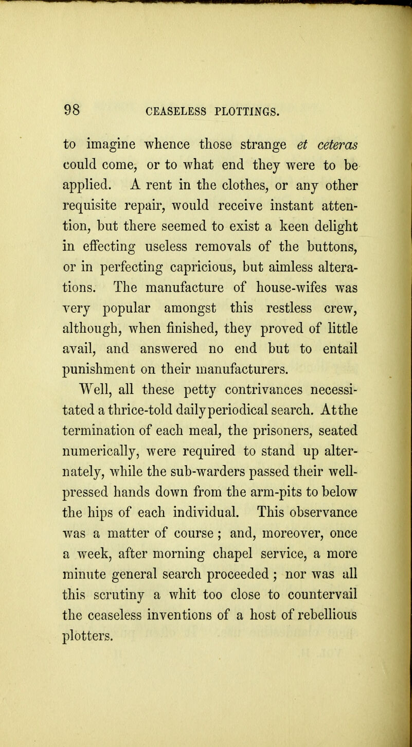 to imagine whence those strange et ceteras could come, or to what end they were to be applied. A rent in the clothes, or any other requisite repair, would receive instant atten- tion, but there seemed to exist a keen delight in effecting useless removals of the buttons, or in perfecting capricious, but aimless altera- tions. The manufacture of house-wifes was very popular amongst this restless crew, although, when finished, they proved of little avail, and answered no end but to entail punishment on their manufacturers. Well, all these petty contrivances necessi- tated a thrice-told dailyperiodical search. Atthe termination of each meal, the prisoners, seated numerically, were required to stand up alter- nately, while the sub-warders passed their well- pressed hands down from the arm-pits to below the hips of each individual. This observance was a matter of course; and, moreover, once a week, after morning chapel service, a more minute general search proceeded ; nor was all this scrutiny a whit too close to countervail the ceaseless inventions of a host of rebellious plotters.