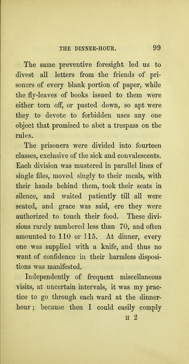 The same preventive foresight led us to divest all letters from the friends of pri- soners of every blank portion of paper, while the fly-leaves of books issued to them were either torn off, or pasted down, so apt were they to devote to forbidden uses any one object that promised to abet a trespass on th^ rules. The prisoners were divided into fourteen classes, exclusive of the sick and convalescents. Each division was mustered in parallel lines of single files, moved singly to their meals, with their hands behind them, took their seats in silence, and waited patiently till all were seated, and grace was said, ere they were authorized to touch their food. These divi- sions rarely numbered less than 70, and often amounted to 110 or 115. At dinner, every one was supplied with a knife, and thus no want of confidence in their harmless disposi- tions was manifested. Independently of frequent miscellaneous visits, at uncertain intervals, it was my prac- tice to go through each ward at the dinner- hour ; because then I could easily comply H 2