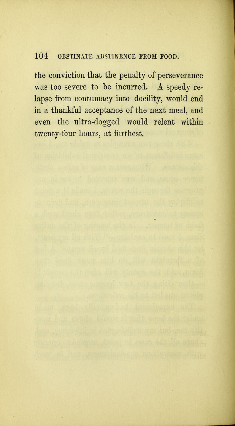 the conviction that the penalty of perseverance was too severe to be incurred. A speedy re- lapse from contumacy into docility, would end in a thankful acceptance of the next meal, and even the ultra-dogged would relent within twenty-four hours, at furthest.