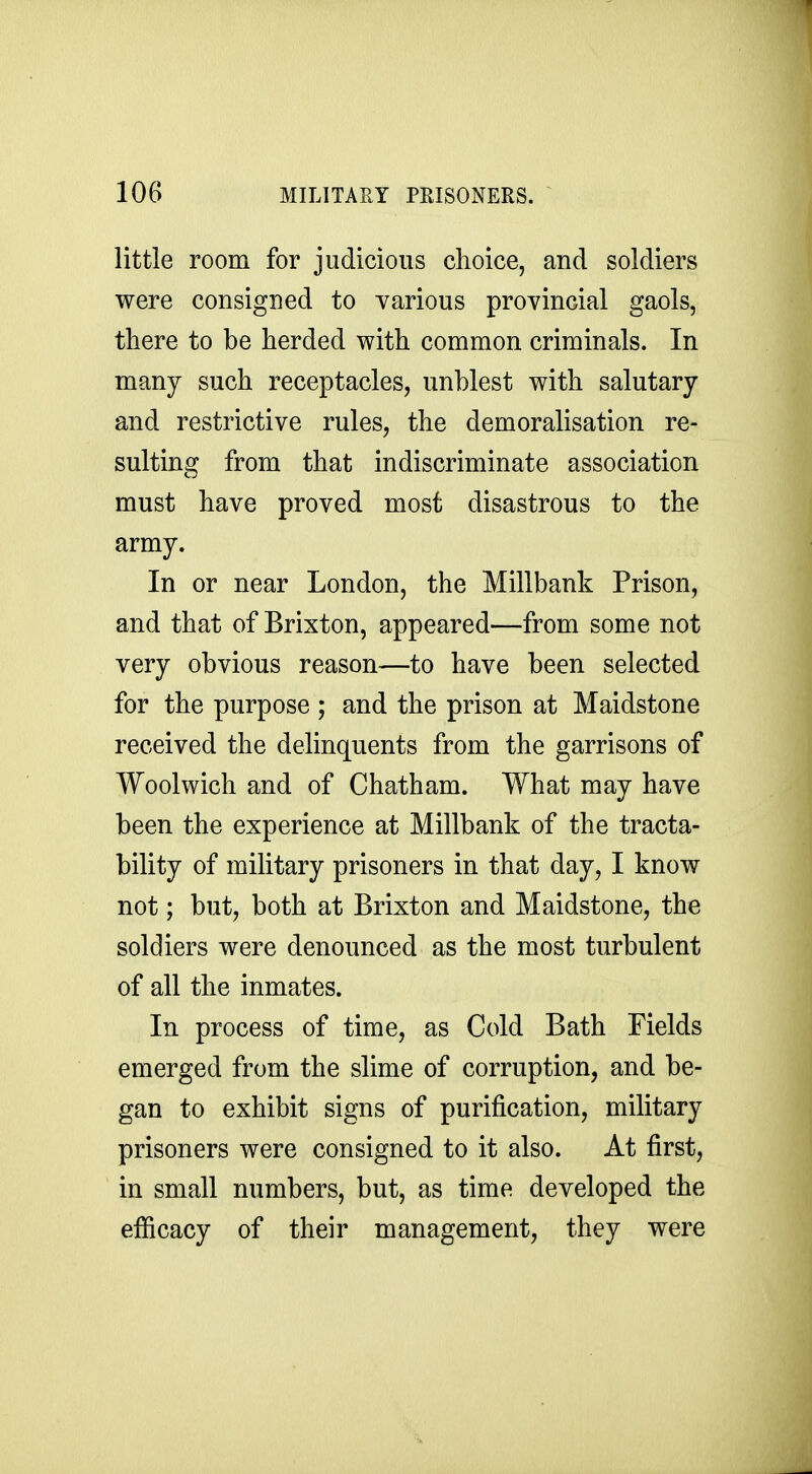 little room for judicious choice, and soldiers were consigned to various provincial gaols, there to be herded with common criminals. In many such receptacles, unblest with salutary and restrictive rules, the demoralisation re- sulting from that indiscriminate association must have proved most disastrous to the army. In or near London, the Millbank Prison, and that of Brixton, appeared—from some not very obvious reason—to have been selected for the purpose ; and the prison at Maidstone received the delinquents from the garrisons of Woolwich and of Chatham. What may have been the experience at Millbank of the tracta- bility of military prisoners in that day, I know not; but, both at Brixton and Maidstone, the soldiers were denounced as the most turbulent of all the inmates. In process of time, as Cold Bath Fields emerged from the slime of corruption, and be- gan to exhibit signs of purification, military prisoners were consigned to it also. At first, in small numbers, but, as time developed the efficacy of their management, they were