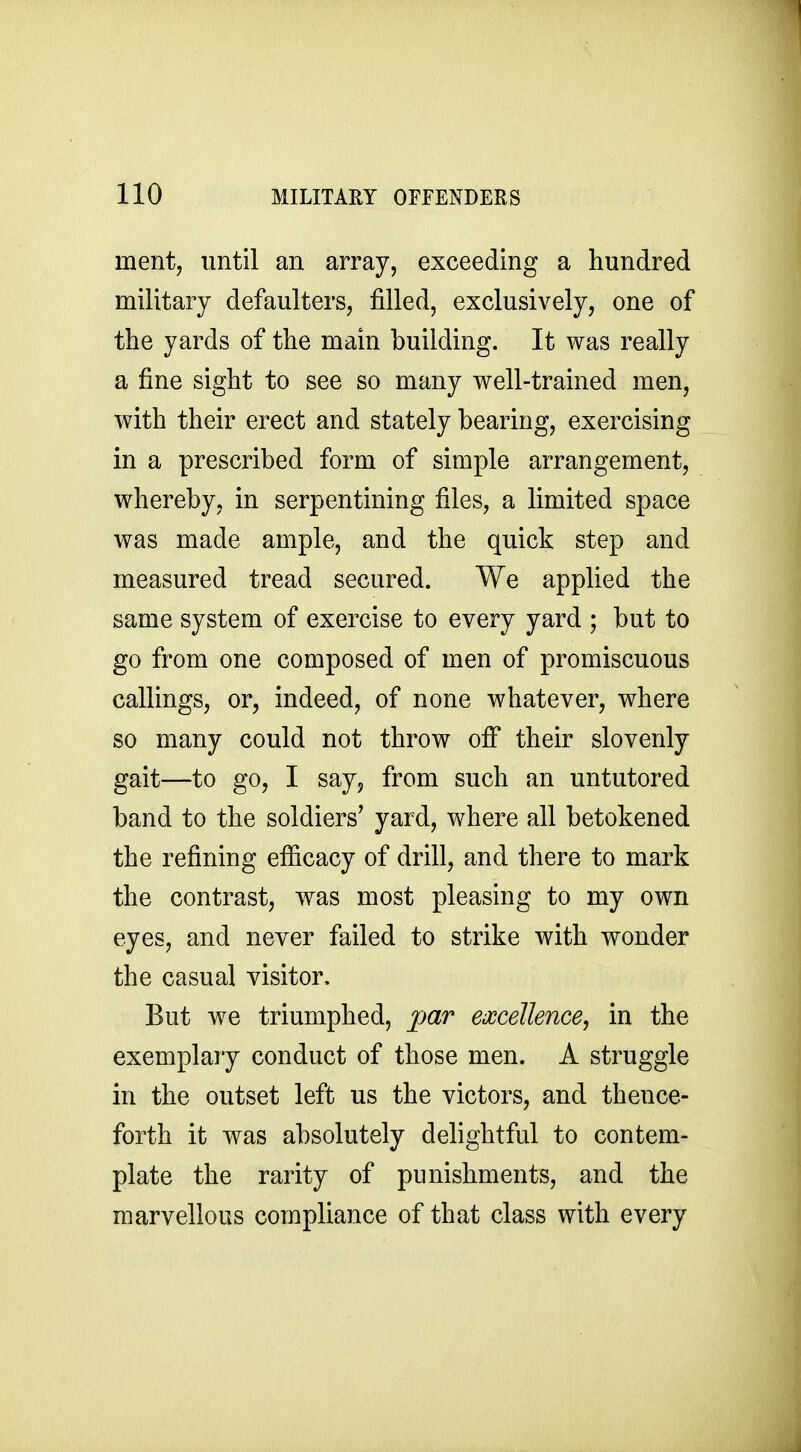 ment, until an array, exceeding a hundred military defaulters, filled, exclusively, one of the yards of the main building. It was really a fine sight to see so many well-trained men, with their erect and stately bearing, exercising in a prescribed form of simple arrangement, whereby, in serpentining files, a limited space was made ample, and the quick step and measured tread secured. We applied the same system of exercise to every yard ; but to go from one composed of men of promiscuous callings, or, indeed, of none whatever, where so many could not throw off their slovenly gait—to go, I sayj from such an untutored band to the soldiers' yard, where all betokened the refining ef&cacy of drill, and there to mark the contrast, was most pleasing to my own eyes, and never failed to strike with wonder the casual visitor. But we triumphed, par excellence, in the exemplary conduct of those men. A struggle in the outset left us the victors, and thence- forth it was absolutely delightful to contem- plate the rarity of punishments, and the marvellous compliance of that class with every