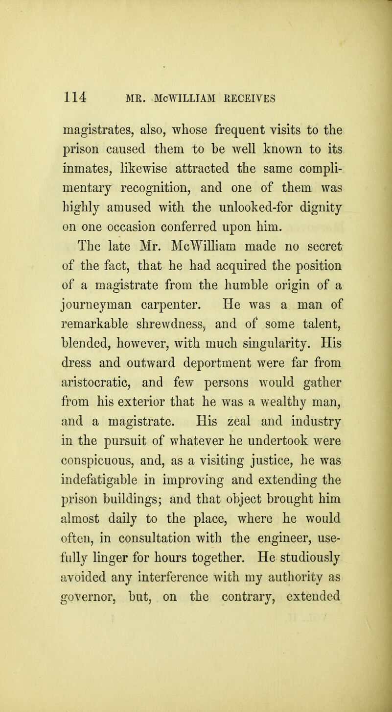 magistrates, also, whose frequent visits to the prison caused them to be well known to its inmates, likewise attracted the same compli- mentary recognition, and one of them was highly amused with the unlooked-for dignity on one occasion conferred upon him. The late Mr. McWilliam made no secret of the fact, that he had acquired the position of a magistrate from the humble origin of a journeyman carpenter. He was a man of remarkable shrewdness, and of some talent, blended, however, with much singularity. His dress and outward deportment were far from aristocratic, and few persons would gather from his exterior that he was a wealthy man, and a magistrate. His zeal and industry in the pursuit of whatever he undertook were conspicuous, and, as a visiting justice, he was indefatigable in improving and extending the prison buildings; and that object brought him almost daily to the place, where he would often, in consultation with the engineer, use- fully linger for hours together. He studiously avoided any interference with my authority as governor, but, on the contrary, extended