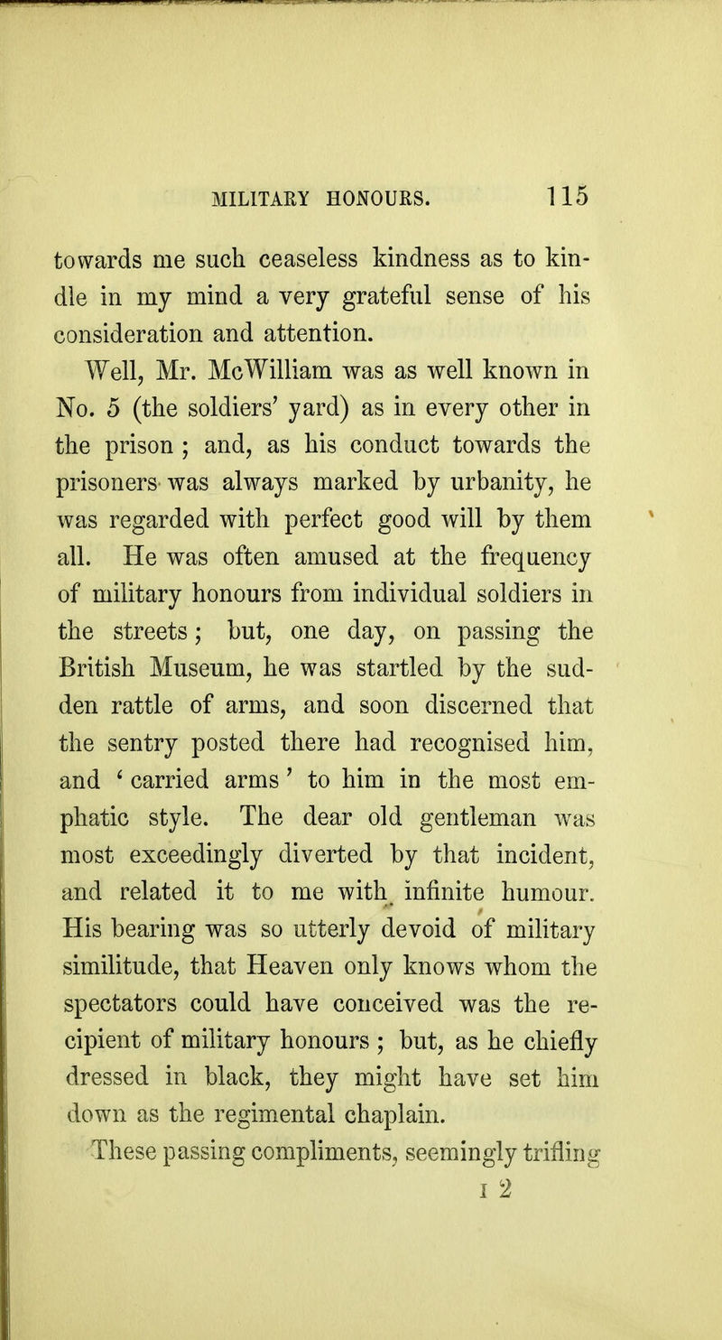 towards me such ceaseless kindness as to kin- dle in my mind a very grateful sense of his consideration and attention. Well, Mr. McWilliam was as well known in No. 5 (the soldiers' yard) as in every other in the prison ; and, as his conduct towards the prisoners was always marked by urbanity, he was regarded with perfect good will by them all. He was often amused at the frequency of military honours from individual soldiers in the streets; but, one day, on passing the British Museum, he was startled by the sud- den rattle of arms, and soon discerned that the sentry posted there had recognised him, and ' carried arms ' to him in the most em- phatic style. The dear old gentleman was most exceedingly diverted by that incident, and related it to me with infinite humour. His bearing was so utterly devoid of military similitude, that Heaven only knows whom the spectators could have conceived was the re- cipient of military honours ; but, as he chiefly dressed in black, they might have set him down as the regimental chaplain. These passing compliments, seemingly trifling 1 2