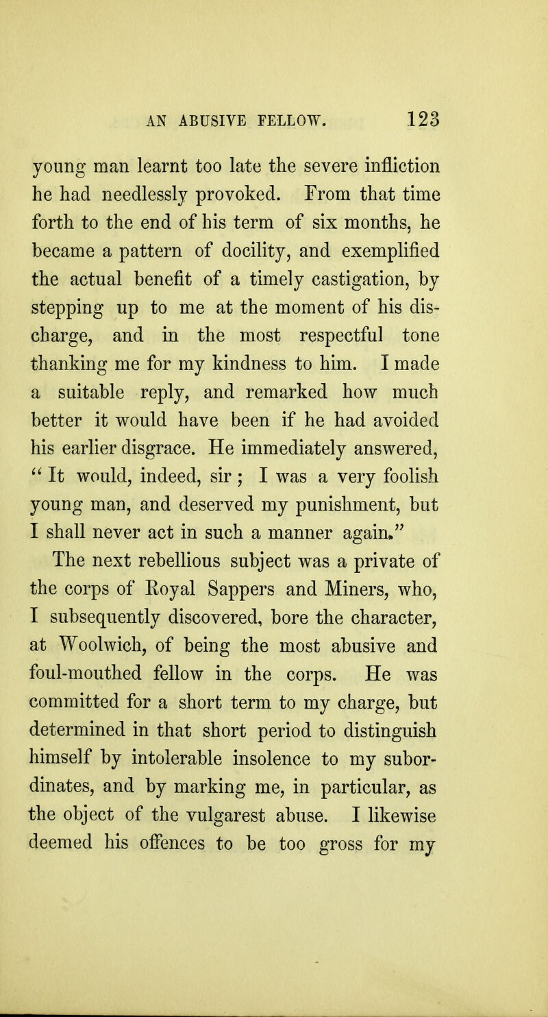 young man learnt too late the severe infliction he had needlessly provoked. From that time forth to the end of his term of six months, he became a pattern of docility, and exemplified the actual benefit of a timely castigation, by stepping up to me at the moment of his dis- charge, and in the most respectful tone thanking me for my kindness to him. I made a suitable reply, and remarked how much better it would have been if he had avoided his earlier disgrace. He immediately answered, It would, indeed, sir ; I was a very foolish young man, and deserved my punishment, but I shall never act in such a manner again* The next rebellious subject was a private of the corps of Royal Sappers and Miners, who, I subsequently discovered, bore the character, at Woolwich, of being the most abusive and foul-mouthed fellow in the corps. He was committed for a short term to my charge, but determined in that short period to distinguish himself by intolerable insolence to my subor- dinates, and by marking me, in particular, as the object of the vulgarest abuse. I likewise deemed his offences to be too gross for my