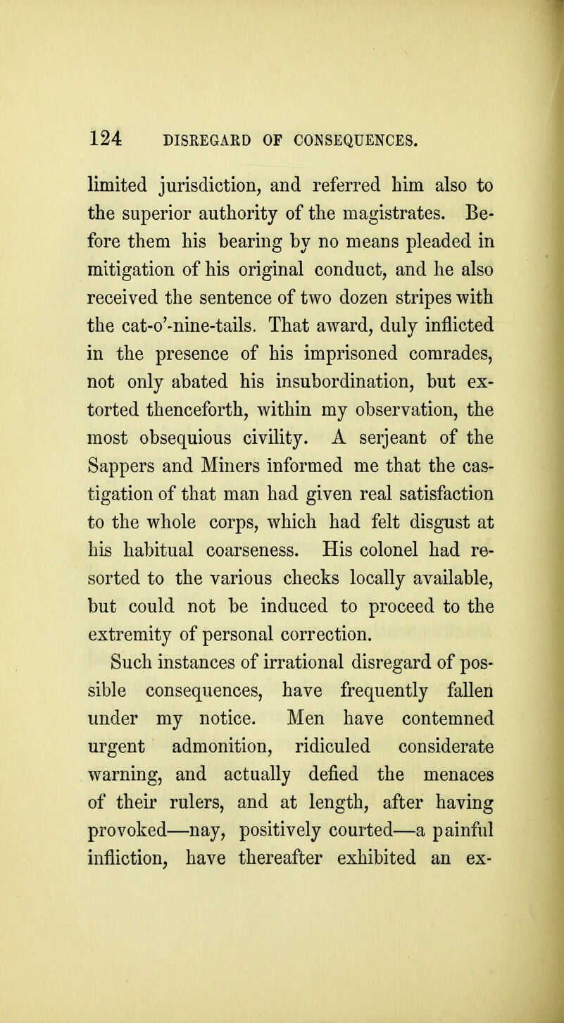 limited jurisdiction, and referred him also to the superior authority of the magistrates. Be- fore them his bearing by no means pleaded in mitigation of his original conduct, and he also received the sentence of two dozen stripes with the cat-o'-nine-tails. That award, duly inflicted in the presence of his imprisoned comrades, not only abated his insubordination, but ex- torted thenceforth, within my observation, the most obsequious civility. A serjeant of the Sappers and Miners informed me that the cas- tigation of that man had given real satisfaction to the whole corps, which had felt disgust at his habitual coarseness. His colonel had re- sorted to the various checks locally available, but could not be induced to proceed to the extremity of personal correction. Such instances of irrational disregard of pos- sible consequences, have frequently fallen under my notice. Men have contemned urgent admonition, ridiculed considerate warning, and actually defied the menaces of their rulers, and at length, after having provoked—nay, positively courted—a painful infliction, have thereafter exhibited an ex-