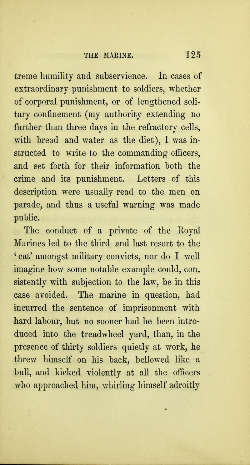 treme humility and subservience. In cases of extraordinary punishment to soldiers, whether of corporal punishment, or of lengthened soli- tary confinement (my authority extending no further than three days in the refractory cells, with bread and water as the diet), I was in- structed to write to the commanding officers, and set forth for their information both the crime and its punishment. Letters of this description were usually read to the men on parade, and thus a useful warning was made public. The conduct of a private of the Royal Marines led to the third and last resort to the ' cat^ amongst military convicts, nor do I well imagine how some notable example could, con- sistently with subjection to the law, be in this case avoided. The marine in question, had incurred the sentence of imprisonment with hard labour, but no sooner had he been intro- duced into the treadwheel yard, than, in the presence of thirty soldiers quietly at work, he threw himself on his back, bellowed like a bull, and kicked violently at all the officers who approached him, whirling himself adroitly