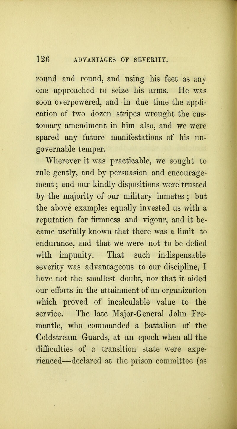 round and round, and using his feet as any one approached to seize his arms. He was soon overpowered, and in due time the appli- cation of two dozen stripes wrought the cus- tomary amendment in him also, and we were spared any future manifestations of his un- governable temper. Wherever it was practicable, we sought to rule gently, and by persuasion and encourage- ment ; and our kindly dispositions were trusted by the majority of our military inmates ; but the above examples equally invested us with a reputation for firmness and vigour, and it be- came usefully known that there was a limit to endurance, and that we were not to be defied with impunity. That such indispensable severity was advantageous to our discipline, I have not the smallest doubt, nor that it aided our efforts in the attainment of an organization which proved of incalculable value to the service. The late Major-General John Fre- mantle, who commanded a battalion of the Coldstream Guards, at an epoch when all the difficulties of a transition state were expe- rienced—declared at the prison committee (as