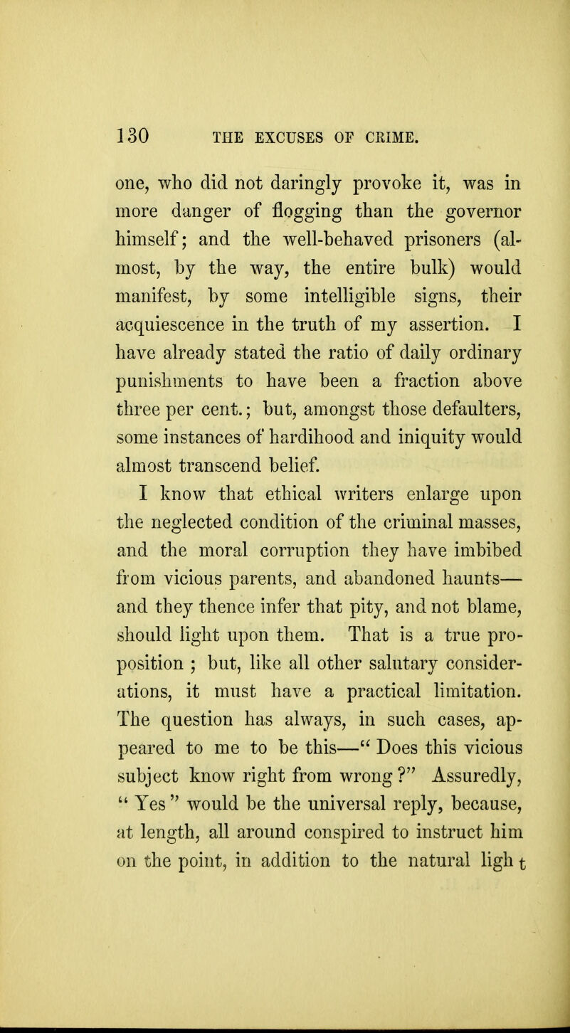 one, who did not daringly provoke it, was in more danger of flogging than the governor himself; and the well-behaved prisoners (al- most, by the way, the entire bulk) would manifest, by some intelligible signs, their acquiescence in the truth of my assertion. I have already stated the ratio of daily ordinary punishments to have been a fraction above three per cent.; but, amongst those defaulters, some instances of hardihood and iniquity would almost transcend belief. I know that ethical writers enlarge upon the neglected condition of the criminal masses, and the moral corruption they have imbibed from vicious parents, and abandoned haunts— and they thence infer that pity, and not blame, should light upon them. That is a true pro- position ; but, like all other salutary consider- ations, it must have a practical limitation. The question has always, in such cases, ap- peared to me to be this—Does this vicious subject know right from wrong Assuredly,  Yes  would be the universal reply, because, at length, all around conspired to instruct him on the point, in addition to the natural ligh t