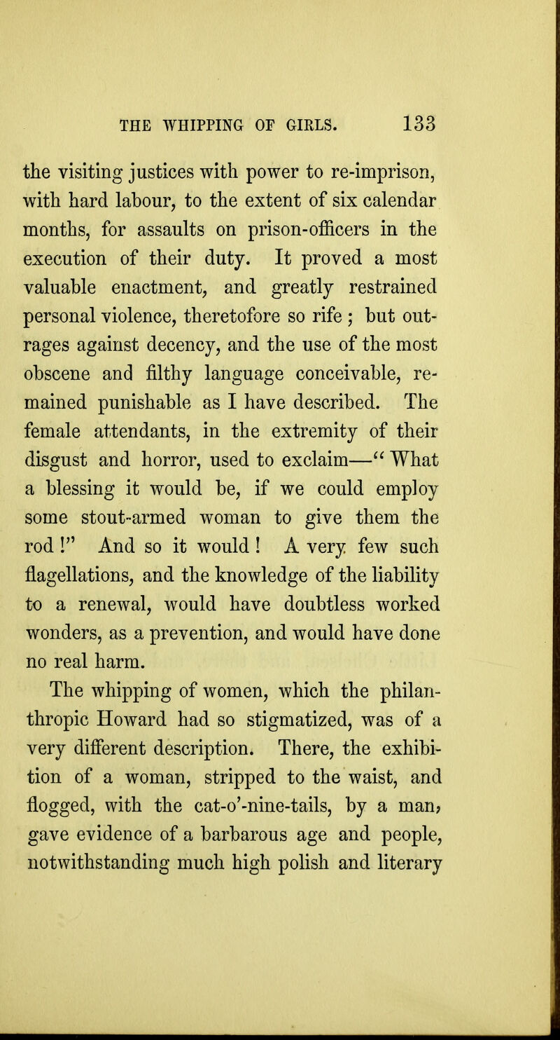 the visiting justices with power to re-imprison, with hard labour, to the extent of six calendar months, for assaults on prison-officers in the execution of their duty. It proved a most valuable enactment, and greatly restrained personal violence, theretofore so rife ; but out- rages against decency, and the use of the most obscene and filthy language conceivable, re- mained punishable as I have described. The female attendants, in the extremity of their disgust and horror, used to exclaim— What a blessing it would be, if we could employ some stout-armed woman to give them the rod ! And so it would ! A very few such flagellations, and the knowledge of the liability to a renewal, would have doubtless worked wonders, as a prevention, and would have done no real harm. The whipping of women, which the philan- thropic Howard had so stigmatized, was of a very different description. There, the exhibi- tion of a woman, stripped to the waist, and flogged, with the cat-o'-nine-tails, by a man? gave evidence of a barbarous age and people, notwithstanding much high polish and literary