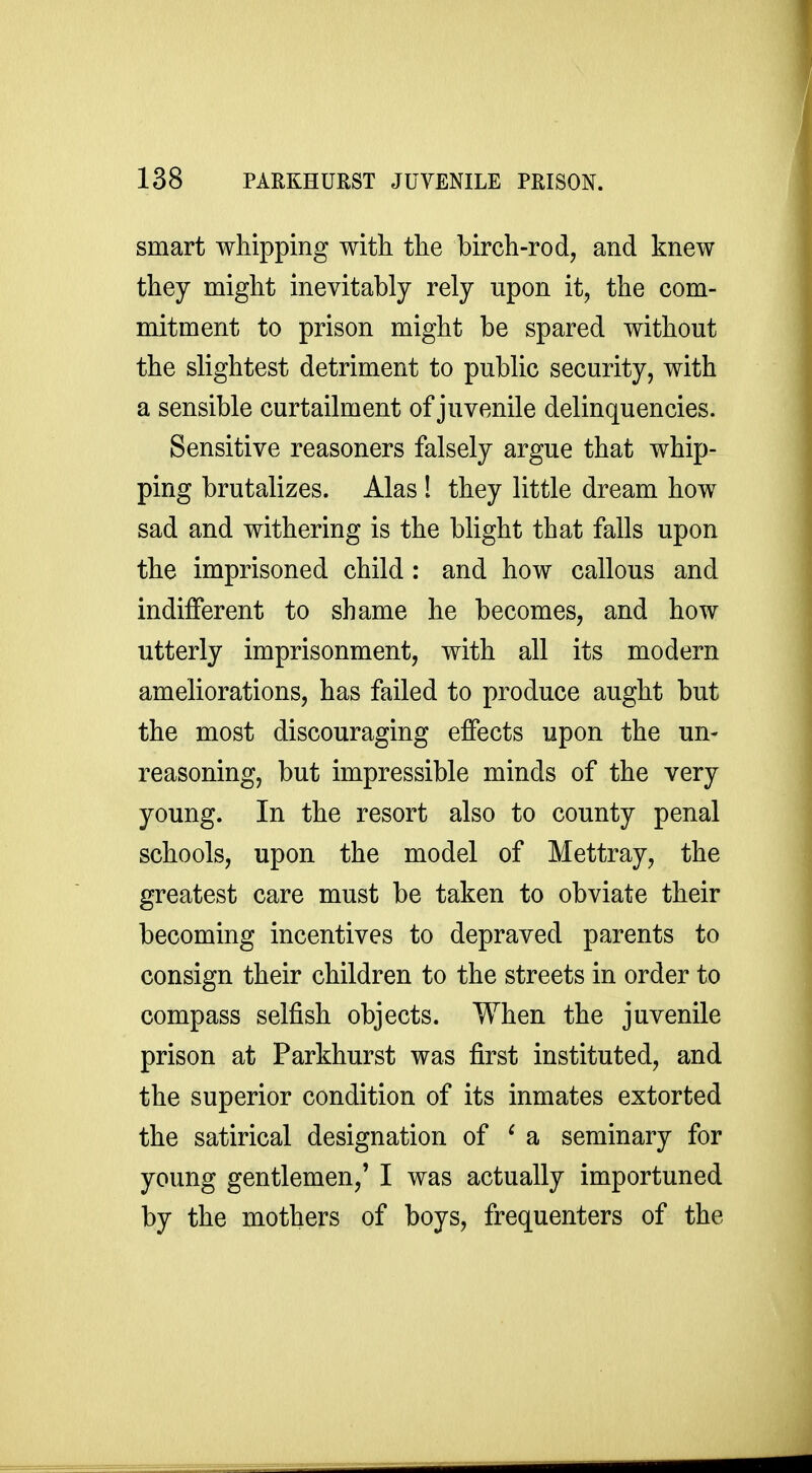 smart whipping with the birch-rod, and knew they might inevitably rely upon it, the com- mitment to prison might be spared without the slightest detriment to public security, with a sensible curtailment of juvenile delinquencies. Sensitive reasoners falsely argue that whip- ping brutalizes. Alas ! they little dream how sad and withering is the blight that falls upon the imprisoned child : and how callous and indifferent to shame he becomes, and how utterly imprisonment, with all its modern ameliorations, has failed to produce aught but the most discouraging effects upon the un- reasoning, but impressible minds of the very young. In the resort also to county penal schools, upon the model of Mettray, the greatest care must be taken to obviate their becoming incentives to depraved parents to consign their children to the streets in order to compass selfish objects. When the juvenile prison at Parkhurst was first instituted, and the superior condition of its inmates extorted the satirical designation of ^ a seminary for young gentlemen,' I was actually importuned by the mothers of boys, frequenters of the