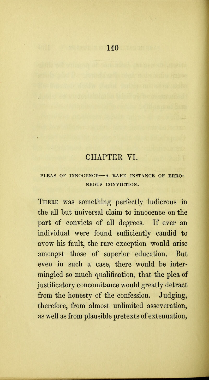 CHAPTER VI. PLEAS OF INNOCENCE A RARE INSTANCE OP ERRO- NEOUS CONVICTION. There was something perfectly ludicrous in the all but universal claim to innocence on the part of convicts of all degrees. If ever an individual were found sufficiently candid to avow his fault, the rare exception would arise amongst those of superior education. But even in such a case, there would be inter- mingled so much qualification, that the plea of justificatory concomitance would greatly detract from the honesty of the confession. Judging, therefore, from almost unlimited asseveration, as well as from plausible pretexts of extenuation,