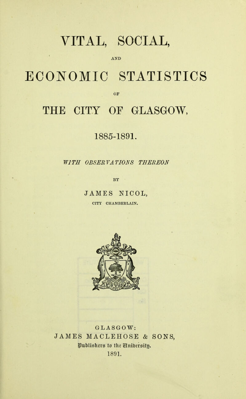 VITAL, SOCIAL, AND ECONOMIC STATISTICS OF THE CITY OF GLASGOW, 1885-1891. WITH OBSERVATIONS THEREON BY JAMES NICOL, CITY CHAMBERLAIN. GLASGOW: JAMES MACLEHOSE & SONS, ftnblzshzxs to the JBttibersitj). 1891.