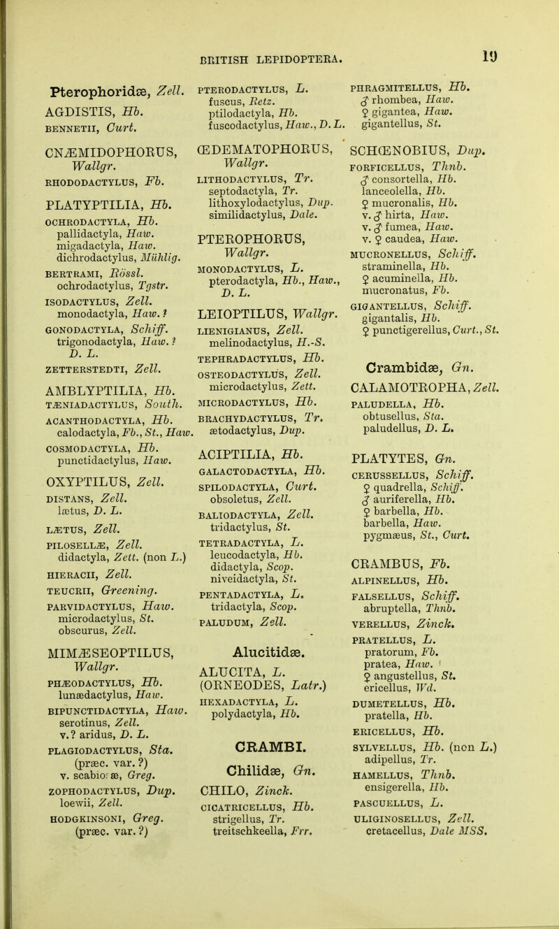 Pterophoridse, Zell. AGDISTIS, Hb. BENNETII, CuH. CN^EMIDOPHORUS, Wallgr. RHODODACTYLUS, Fb. PLATYPTILIA, Hb. OCHRODACTYLA, Hb. pallidactyla, Haiv. migadactyla, Haw. dichrodactylus, Miililig. BERTRAMI, Rdssl. ochrodactylus, Tgstr. ISODACTYLUS, Zell. monodactyla, Haw. ? GONODACTYLA, Sclliff. trigonodactyla, Haw. ? D. L. ZETTERSTEDTI, Zell. AMBLYPTILIA, Hb. T^ENIADACTYLUS, South. ACANTHODACTYLA, Hb. calodactyla, Fb., St., Haiv, COSMODACTYLA, Hb. punctidactylus, Haw. OXYPTILUS, Zell. DISTANS, Zell. ltctus, D. L. LiETUS, Zell. PILOSELL^E, Zell. didactyla, Zett. (non L.) hieracii, Zell. teucrii, Greening. PARVIDACTYLUS, HaiU. microdactylias, St. obscurus, Zell. MIM^ESEOPTILUS, Wallgr. PH^EODACTYLUS, Hb. Iuna3dactylus, Haw. BIPUNCTIDACTYLA, Haw. serotinus, Zell. v.? aridus, D. L. PLAGIODACTYLUS, St a. (prsec. var. ?) v. scabiorffi, Greg. ZOPHODACTYLUS, Dup. loewii, Zell. hodgkinsoni, Greg. (praec. var. ?) PTERODACTYLUS, L. fuscus, Retz. ptilodactyla, Hb. i uscodactylus, Haiv. D. L. (EDEMATOPHORUS, Wallgr. LITHODACTYLUS, Tr. septodactyla, Tr. lithoxylodactylus, Dup. similidactylus, Dale. PTEROPHORUS, Wallgr. MONODACTYLUS, L. pterodactyla, Hb., Haw., D. L. LEIOPTILUS, Wallgr. LIENIGIANUS, Zell. melinodactylus, H.-S. TEPHRADACTYLUS, Hb. OSTEODACTYLUS, Zell. rnicrodactylus, Zett. MICRODACTYLY, Hb. BRACHYDACTYLUS, Tr. aetodactylus, Dup. ACIPTILIA, Hb. GALACTODACTYLA, Hb. SPILODACTYLA, Curt. obsoletus, Zell. BALIODACTYLA, Zell. tridactylus, St. TETRADACTYLA, L. leucodactyla, Hb. didactyla, Scop. niveidactyla, St. PENTAD ACT YLA, L. tridactyla, Scop. paludum, Zell. Alucitidse. ALUCITA, L. (ORNEODES, Latr.) HEXADACTYLA, L. polydactyla, Hb. CRAMBI. Chilidae, Gn. CHILO, Zinck. CICATRICELLUS, Hb. strigellus, Tr. treitschkeella, Frr, PHRAGMITELLUS, Hb. £ rhombea, Haw. 2 gigantea, Haw. gigantellus, St. SCHCENOBIUS, Dup. forficellus, TJinb. £ consortella, Hb. lanceolella, Hb. 2 mucronalis, Hb. v. $ hirta, Haw. v. $ fumea, Haiv. v. 2 caudea, Haw. MUCRONELLUS, Sclliff. straminella, Hb. 2 acuminella, Hb. nmcronatus, Fb. GIGANTELLUS, Sclliff. gigantalis, Hb. 2 punctigerellus, Curt., St. Crambidse, Gn. CALAMOTROPHA, Zell. PALUDELLA, Hb. obtusellus, Sta. paludellus, D. L, PLATYTES, Gn. CERUSSELLUS, Sclliff. 2 quadrella, Schiff. J auriferella, Hb. 2 barbella, Hb. barbella, Haiv. pygma3us, St., Curt. CRAMBUS, Fb. ALPINELLUS, Hb. FALSELLUS, ScMff. abruptella, Thnb. verellus, Zinck, PRATELLUS, L. pratorum, Fb. pratea, Haw. 1 2 angustellus, St. ericellus, Wd. DUMETELLUS, Hb. pratella, Hb. ERICELLUS, Hb. SYLVELLUS, Hb. (llCR L.) adipellus, Tr. hamellus, Thnb. ensigerella, Hb. PASCUELLUS, L. ULIGINOSELLUS, Zell. cretacellus, Bale MSS.