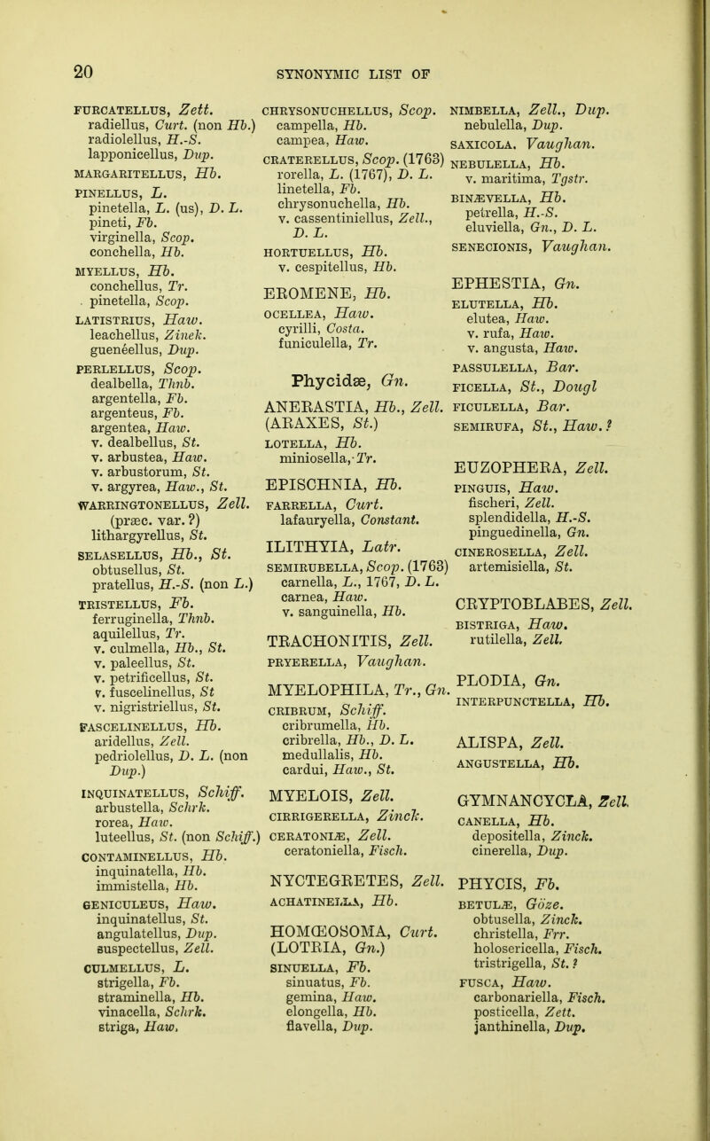 FURCATELLUS, Zett. radiellus, Curt, (non Hb.) radiolellus, H.-S. lapponicellus, Dup. MARGARITELLUS, Hb. PINELLUS, L. pinetella, L. (us), D. L. pineti, Fb. virginella, Scop. conchella, Hb. myellus, Hb. conchellus, Tr. . pinetella, Scop. LATTSTRIUS, HaW. leachellus, Zinek. gueneellus, Dup. perlellus, Scop. dealbella, Thnb. argentella, Fb. argenteus, Fb. argentea, Haw. v. dealbellus, St. v. arbustea, Haw. v. arbustorum, St. v. argyrea, Haw., St. WARRINGTONELLUS, Zell. (prsec. var. ?) lithargyrellus, St. SELASELLUS, Hb., St. obtusellus, St. pratellus, H.-S. (non L.) TRISTELLUS, Fb. ferruginella, Thnb. aquilellus, Tr. v. culmella, Hb., St. v. paleellus, St. v. petrificellus, St. V. fuscelinellus, St v. nigristriellus, St. FASCELINELLUS, Hb. aridellus, Zell. pedriolellus, D. L. (non Dup.) INQUINATELLUS, Sclliff. arbustella, Schrk. rorea, Haw. luteellus, St. (non Schiff.) CONTAMINELLUS, Hb. inquinatella, Hb. immistella, Hb. GENICULEUS, Haw. inquinatellus, St. angulatellus, Dup. suspectellus, Zell. CULMELLUS, L. strigella, Fb. Btraminella, Hb. vinacella, Sclirk. Btriga, Haw, CHRYSONUCHELLUS, Scop. campella, Hb. campea, Haw. CRATERELLUS, Scop. (1763) rorella, L. (1767), D. L. linetella, Fb. chrysonuchella, Hb. v. cassentiniellus, Zell., D. L. HORTUELLUS, Hb. v. cespitellus, Hb. EEOMENE, Hb. OCELLEA, HaiV. cyrilli, Costa. funiculella, Tr. Phycidae, Gn. ANERASTIA, Hb., Zell. (ARAXES, St.) LOTELLA, Hb. miniosella,Tr. EPISCHNIA, Hb. FARRELLA, Curt. lafauryella, Constant. ILITHYIA, Latr. SEMIRUBELLA, Scop. (1763) carnella, L., 1767, D. L. carnea, Haw. v. sanguinella, Hb. TRACHONITIS, Zell. PRYERELLA, VaiigllCin. MYELOPHILA, Tr., Gn. CRIBRUM, Sclliff. cribrumella, Hb. cribrella, Hb., D. L. medullalis, Hb. cardui, Haiv., St. MYELOIS, Zell. CIRRIGERELLA, ZincTc. CERATONI^, Zell. ceratoniella, Fisch. NYCTEGRETES, Zell. ACHATINELLA, Hb. HOMCEOSOMA, Curt. (LOTRIA, Gn.) SINUELLA, Fb. sinuatus, Fb. gemina, Haw. elongella, Hb. flavella, Dup. NIMBELLA, Zell., Dup. nebulella, Dup. saxicola. Vaughan. NEBULELLA, Hb. v. maritima, Tgstr. BINiEVELLA, Hb. petrella, H.-S. eluviella, Gn., D. L. senecionis, Vaughan. EPHESTIA, Gn. ELUTELLA, Hb. elutea, Haw. v. rufa, Haw. v. angusta, Haw. passulella, Bar. ficella, St., Dougl ficulella, Bar. SEMIRUFA, St., Haiv. ? EUZOPHERA, Zell. pinguis, Haw. fischeri, Zell. splendidella, H.-S. pinguedinella, Gn. CINEROSELLA, Zell. artemisiella, St. CRYPTOBLABES, Zell. BISTRIGA, HaW. rutilella, Zell. PLODIA, Gn. INTERPUNCTELLA, Hb. ALISPA, Zell. ANGUSTELLA, Hb. GYMNANCYCLA, Zell CANELLA, Hb. depositella, Zinck. cinerella, Dup. PHYCIS, Fb. betul^, Gbze. obtusella, Zinck. christella, Frr. holosericella, Fisch. tristrigella, St. ? fusca, Haw. carbonariella, Fisch. posticella, Zett. janthinella, Dup,