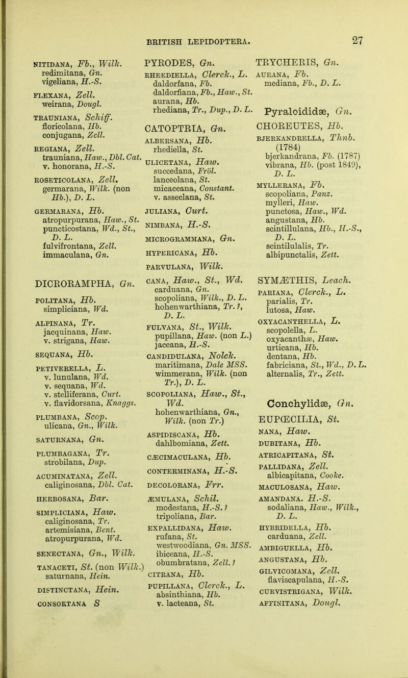 NITIDANA, Fb., Wilk. redimitana, Gn. vigeliana, H.-S. flexana, Zell. weirana, Dougl. TKAUNIANA, ScMff. floricolana, Hb. conjugana, Zcll. regiana, Zell. trauniana, Haw., Dbl. Gat. v. honorana, H.-S. roseticolana, Zell. germarana, Wilk. (non Hb.), D. L. GERMARANA, Hb. atropurpurana, Haw., St. puncticostana, Wd., St., D. L. fulvifrontana, Zell. immaculana, Gn. DICRORAMPHA, Gn. POLITANA, Hb. simpliciana, Wd. ALPINANA, Tr. jacquinana, Haw. v. strigana, Haw. SEQUANA, Hb. PETIVERELLA, L. v. lunulana, Wd. v. sequana, Wd. v. stelliferana, Curt. v. flavidorsana, Knaggs. PLUMB ANA, Scop. ulicana, Gn., Wilk. SATURNANA, Gn. PLUMBAGANA, Tr. strobilana, Dup. ACUMINATANA, Zell. caliginosana, Dbl. Gat. herbosana, Bar. SIMPLICIANA, HaW. caliginosana, Tr. artemisiana, Bent. atropurpurana, Wd. SENECTANA, Gil., Wfflc. tanaceti, St. (non Willi. saturnana, Hein. distinctana, Hein. consortana 8 PYKODES. Gn. rheediella, Clerck., L. daldorfana, Fb. daldorfiana, Fb., Haw., St. aurana, Hb. rhediana, Tr., Dup., D. L. CATOPTRTA, Gn. ALBERSANA, Hb. rhediella, St. ULICETANA, Haw. succedana, Fr'ol. lanceolana, St. micaceana, Constant. v. asseclana, St. JULIANA, Curt. NIMBANA, H.-S. MICROGRAMMANA, Gn. HYPERICANA, Hb. PARVULANA, Wilk. cana, Haw., St., Wd. carduana, Gn. scopoliana, Wilk., D. L. hohenwarthiana, Tr. ?, D. L. FULVANA, St., Wilk. pupillana, Haw. (non L.) jaceana, H.-S. CANDIDULANA, NolcTc. maritimana, Dale MSS. wimmerana, Wilk. (non Tr.), D. L. scopoliana, Haw., St., Wd. hohenwarthiana, Gn., Wilk. (non Tr.) ASPIDISCANA, Hb. dahlbomiana, Zett. CiECIMACULANA, Hb. CONTERMINANA, H.-S. decolorana, Frr. iEMULANA, ScMl. modestana, H.-S. ? tripoliana, Bar. expallidana, Haiv. rufana, St. westwoodiana, Gn. MSS. ibiceana, H.-S. I obumbratana, Zell. ? CITRANA, Hb. pupillana, ClercJc., L. absinthiana, Hb. v. lacteana, St. TRYCHERIS, Gn. AURANA, Fb. mediana, Fb., D. L. Pyraloididse, Gn. CHOREUTES, Hb. BJERKANDRELLA, Tllllb. (1784) bjerkandrana, Fb. (1787) vibrana, Hb. (post 1849), D. L. MYLLERANA, Fb. scopoliana, Panz. mylleri, Haio. punctosa, Haw., Wd. angustana, Hb. scintillulana, Hb., H.-S., D. L. scintilulalis, Tr. albipunctalis, Zett. SYM^THIS, Leach. pari an a, ClercJc., L. parialis, Tr. lutosa, Haw. OXYACANTHELLA, L. scopolella, L. oxyacanthas, Haiv. urticana, Hb. dentana, Hb. fabriciana, St., Wd., D.L. alternalis, Tr., Zett. Conehylidse, Gn. EUP(ECILIA, St. nana, Haw. DUBITANA, Hb. ATRICAPITANA, St. PALLID ANA, Zell. albicapitana, Cooke. MACULOSANA, Haw. AMANDANA. H.-S. sodaliana, Haw., Wilk., D. L. HYBRIDELLA, Hb. carduana, Zell. AMBIGUELLA, Hb. ANGUSTANA, Hb. GILVICOMANA, Zell. flaviscapulana, H.-S. CURVISTRIGANA, Wilk. AFFINITANA, DoUfjl.