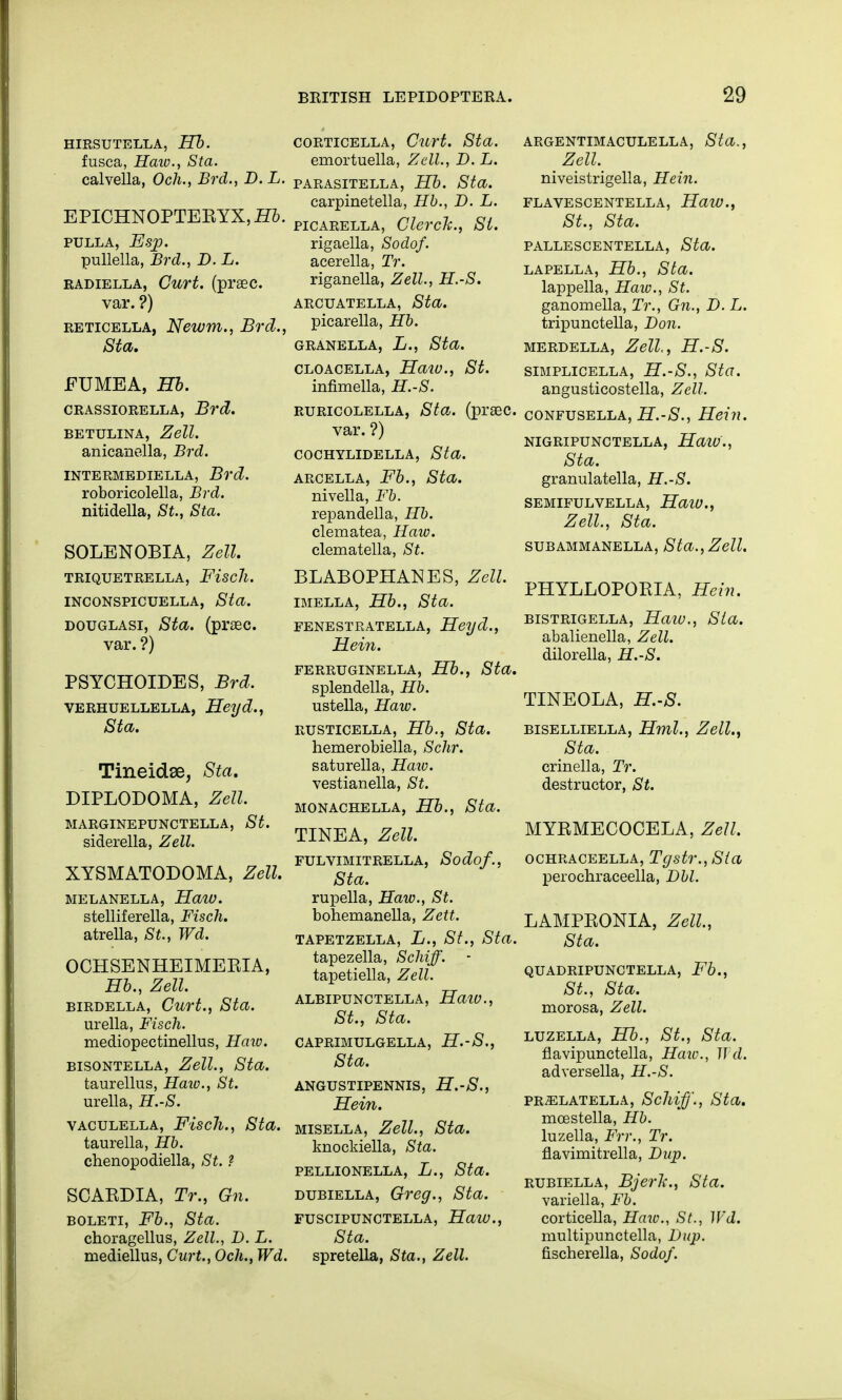 HIRSUTELLA, Hb. fusca, Haiv., Sta. calvella, Och., Brd., D.L. EPICHNOPTERYX, Hb. PULLA, Esp. pullella, Brd., D.L. radiella, Curt, (praec. var. ?) reticella, Newm., Brd., Sta. FUMEA, Hb. crassiorella, Brd. BETULINA, Zell. anicanella, Brd. INTERMEDIELLA, Brd. roboricolella, Brd. nitidella, St., Sta. SOLENOBIA, Zell. TRIQUETRELLA, Fiscll. INCONSPICUELLA, Sta. douglasi, Sta. (praec. var. ?) PSYCHOIDES, Brd. verhuellella, Heyd., Sta. Tineidse, Sta. DIPLODOMA, Zell. MARGINEPUNCTELLA, St. siderella, Zell. XYSMATODOMA, Zell. MELANELLA, Haw. stelliferella, Fisch. atrella, St., Wd. OCHSENHEIMERIA, Hb., Zell. birdella, Curt., Sta. urella, Fisch. mediopectinellus, Haio. bisontella, Zell., Sta. taurellus, Haw., St. urella, H.-S. vaculella, Fisch., Sta. taurella, Hb. chenopodiella, St. ? SCARDIA, Tr., Gn. boleti, Fb., Sta. choragellus, Zell., D. L. mediellus, Curt., Och., Wd. corticella, Curt. Sta. emortuella, Zell., D. L. PARASITELLA, Hb. Sta. carpinetella, Hb., D.L. picarella, Clerck., St. rigaella, Sodof. acerella, Tr. riganella, Zell., H.-S. ARCUATELLA, Sta. picarella, Hb. GRANELLA, L., Sta. CLOACELLA, HaiU., St. infimella, H.-S. ruricolella, Sta. (praec. var. ?) COCHYLIDELLA, Sta. arcella, Fb., Sta. nivella, Fb. repandella, Hb. clematea, Haw. clematella, St. BLABOPHANES, Zell. imella, Hb., Sta. FENESTRATELLA, Heyd., Hein. FERRUGINELLA, Hb., Sta. splendella, Hb. ustella, Haw. rusticella, Hb., Sta. hemerobiella, Schr. saturella, Haw. vestianella, St. MONACHELLA, Hb., Sta. TINEA, Zell. FULVIMITRELLA, Sodof., Sta. rupella, Haw., St. bohemanella, Zett. TAPETZELLA, L., St., Sta. tapezella, Schiff. tapetiella, Zell. ALBIPUNCTELLA, Haw., St., Sta. CAPRIMULGELLA, H.-S., Sta. ANGUSTIPENNIS, H.-S., Hein. misella, Zell., Sta. knockiella, Sta. PELLIONELLA, L., Sta. dubiella, Greg., Sta. FUSCIPUNCTELLA, HaW., Sta. spretella, Sta., Zell. ARGENTIMACULELLA, Sta., _ Zell niveistrigella, Hein. FLAVESCENTELLA, HaW., St., Sta. PALLESCENTELLA, Sta. LAPELLA, Hb., Sta. lappella, Haw., St. ganomella, Tr., Gn., D. L. tripunctella, Don. MERDELLA, Zell,, H.-S. SIMPLICELLA, H.-S., Sta. angusticostella, Zell. confusella, H.-S., Hein. NIGRIPUNCTELLA, HaiV., Sta. granulatella, H.-S. SEMIFULVELLA, HaiV., Zell., Sta. SUBAMMANELLA, Sta., Zell. PHYLLOPORIA, Hein. bistrigella, Haio., Sta. abalienella, Zell. dilorella, H.-S. TINEOLA, H.-S. biselliella, Hml., Zell., Sta. crinella, Tr. destructor, St. MYRMECOGELA, Zell. ochraceella, Tgstr.,Sta perochraceella, DM. LAMPRONIA, Zell, Sta. QUADRIPUNCTELLA, Fb., St., Sta. morosa, Zell. luzella, Hb., St., Sta. flavipunctella, Haio., Wd. adversella, H.-S. PRZELATELLA, Sclliff., Sta. mcestella, Hb. luzella, Frr., Tr. flavimitrella, Dup. rubiella, Bjerli., Sta. variella, Fb. corticella, Haw., St., Wd. multipunctella, Dup. fischerella, Sodof.